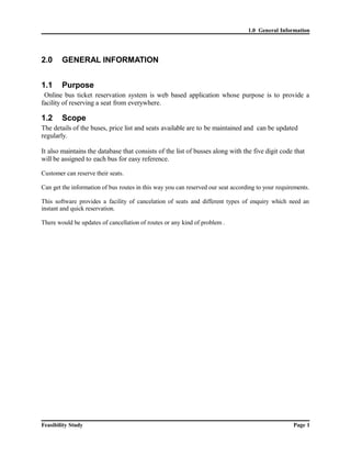 1.0 General Information 
2.0 GENERAL INFORMATION 
1.1 Purpose 
Online bus ticket reservation system is web based application whose purpose is to provide a 
facility of reserving a seat from everywhere. 
1.2 Scope 
The details of the buses, price list and seats available are to be maintained and can be updated 
regularly. 
It also maintains the database that consists of the list of busses along with the five digit code that 
will be assigned to each bus for easy reference. 
Customer can reserve their seats. 
Can get the information of bus routes in this way you can reserved our seat according to your requirements. 
This software provides a facility of cancelation of seats and different types of enquiry which need an 
instant and quick reservation. 
There would be updates of cancellation of routes or any kind of problem . 
Feasibility Study Page 1 
 