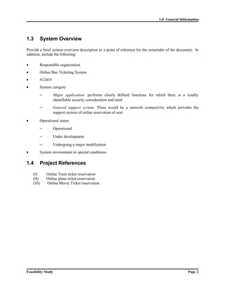 1.0 General Information 
1.3 System Overview 
Provide a brief system overview description as a point of reference for the remainder of the document. In 
addition, include the following: 
· Responsible organization 
· Online Bus Ticketing System 
· #12435 
· System category 
- Major application: performs clearly defined functions for which there is a readily 
identifiable security consideration and need 
- General support system: There would be a network connectivity which provides the 
support system of online reservation of seat. 
· Operational status 
- Operational 
- Under development 
- Undergoing a major modification 
· System environment or special conditions. 
1.4 Project References 
(I) Online Train ticket reservation 
(II) Online plane ticket reservation 
(III) Online Movie Ticket reservation 
Feasibility Study Page 2 
 