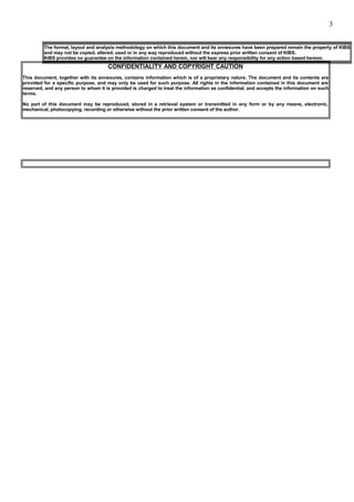 CONFIDENTIALITY AND COPYRIGHT CAUTION
This document, together with its annexures, contains information which is of a proprietary nature. The document and its contents are
provided for a specific purpose, and may only be used for such purpose. All rights in the information contained in this document are
reserved, and any person to whom it is provided is charged to treat the information as confidential, and accepts the information on such
terms.
No part of this document may be reproduced, stored in a retrieval system or transmitted in any form or by any means, electronic,
mechanical, photocopying, recording or otherwise without the prior written consent of the author.
The format, layout and analysis methodology on which this document and its annexures have been prepared remain the property of KIBS
and may not be copied, altered, used or in any way reproduced without the express prior written consent of KIBS.
KIBS provides no guarantee on the information contained herein, nor will bear any responsibility for any action based hereon.
3
 