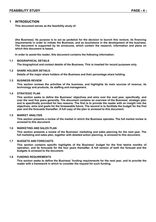 FEASIBILITY STUDY PAGE - 4 -
1 INTRODUCTION
This document serves as the feasibility study of:
(the Business). Its purpose is to act as yardstick for the decision to launch this venture, its financing
requirements in order to initiate the Business, and as touchstone in the development of the business.
The document is supported by its annexures, which contain the research, information and plans on
which this document is based.
In order to assist the reader, this document contains the following information:
1.1 BIOGRAPHICAL DETAILS
The biographical and contact details of the Business. This is inserted for record purposes only.
1.2 SHARE HOLDER DETAILS
Details of the major share holders of the Business and their percentage share holding.
1.3 BUSINESS REVIEW
This section reviews the activities of the business, and highlights its main sources of revenue, its
technology and products, its staffing and management.
1.4 STRATEGIC PLAN
This section seeks to define the Business’ objectives and aims over the next year, specifically, and
over the next five years generally. The document contains an overview of the Business’ strategic plan
and is specifically provided for two reasons. The first is to provide the reader with an insight into the
objectives, aims and goals for the foreseeable future. The second is to facilitate the budget for the first
year and the forecasts thereafter. A full copy of the plan is annexed to this document.
1.5 MARKET ANALYSIS
This section presents a review of the market in which the Business operates. The full market review is
annexed to this document.
1.6 MARKETING AND SALES PLAN
This section presents a review of the Business’ marketing and sales planning for the next year. The
full marketing and sales plan, together with detailed action planning, is annexed to this document.
1.7 BUDGETS AND FORECASTS
This section contains specific highlights of the Business’ budget for the first twelve months of
operation, and its forecasts for the four years thereafter. A full version of both the forecast and the
budgets is annexed to the document.
1.8 FUNDING REQUIREMENTS
This section seeks to define the Business’ funding requirements for the next year, and to provide the
reader with a framework in which to consider the request for such funding.
 