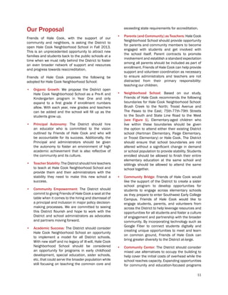 11
Our Proposal
Friends of Hale Cook, with the support of our
community and neighbors, is asking the District to
open Hale Cook Neighborhood School in Fall 2013.
This is an unprecedented opportunity to attract new
families and students back to the public schools at a
time when we must rally behind the District to foster
an even broader network of support and resources
and progress towards reaccreditation.
Friends of Hale Cook proposes the following be
adopted for Hale Cook Neighborhood School:
•	 Organic Growth: We propose the District open
Hale Cook Neighborhood School as a Pre-K and
Kindergarten program in Year One and only
expand to a first grade if enrollment numbers
allow. With each year, new grades and teachers
can be added and the school will fill up as the
students grow up.
•	 Principal Autonomy: The District should hire
an educator who is committed to the vision
outlined by Friends of Hale Cook and who will
be accountable for its success. Additionally, the
Principal and administrators should be given
the autonomy to foster an environment of high
academic achievement that is also reflective of
the community and its culture.
•	 Teacher Stability: The District should hire teachers
to teach at Hale Cook Neighborhood School and
provide them and their administrators with the
stability they need to make this new school a
success.
•	 Community Empowerment: The District should
commit to giving Friends of Hale Cook a seat at the
table when it comes to the hiring and dismissal of
a principal and inclusion in major policy decision-
making processes. We are committed to seeing
this District flourish and hope to work with the
District and school administrators as advocates
and partners moving forward.
•	 Academic Success: The District should consider
Hale Cook Neighborhood School an opportunity
to implement a model for all District schools.
With new staff and no legacy of ill-will, Hale Cook
Neighborhood School should be considered
an opportunity for programs in early childhood
development, special education, sister schools,
etc. that could serve the broader population while
still focusing on teaching the common core and
exceeding state requirements for accreditation.
•	 Parents (and Community) as Teachers: Hale Cook
Neighborhood School should provide opportunity
for parents and community members to become
engaged with students and get involved with
the school itself. Parent contracts to promote
involvement and establish a standard expectation
among all parents should be included as part of
enrollment. Friends of Hale Cook can help provide
support and volunteer coordination as necessary
to ensure administrators and teachers are not
distracted from their primary responsibility:
teaching our children.
•	 Neighborhood School: Based on our study,
Friends of Hale Cook recommends the following
boundaries for Hale Cook Neighborhood School:
Brush Creek to the North; Troost Avenue and
The Paseo to the East; 75th-77th-79th Streets
to the South and State Line Road to the West
(see Figure 1). Elementary-aged children who
live within these boundaries should be given
the option to attend either their existing District
school (Hartman Elementary, Paige Elementary,
or Troost Elementary) or Hale Cook. The District
should ensure that school boundaries are not
altered without a significant change in demand
or school population to provide stability. Students
enrolled should be allowed to finish their entire
elementary education at the same school and
siblings should be allowed to attend the same
school together.
•	 Community Bridge: Friends of Hale Cook would
like the support of the District to create a sister
school program to develop opportunities for
students to engage across elementary schools
as they prepare to enter Southwest Early College
Campus. Friends of Hale Cook would like to
engage students, parents, and volunteers from
across the District to help leverage resources and
opportunities for all students and foster a culture
of engagement and partnership with the broader
community. By incorporating technology such as
Google Fiber to connect students digitally and
creating unique opportunities to meet and learn
on common ground, Friends of Hale Cook can
bring greater diversity to the District at-large.
•	 Community Center: The District should consider
mixed use alternatives to occupy the building to
help cover the initial costs of overhead while the
school reaches capacity. Expanding opportunities
for community and education-focused programs
 