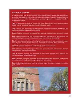 13
STRATEGIC ACTION PLAN
As Friends of Hale Cook, we are committed to not only the opening of Hale Cook Neighborhood
School but to a sustained involvement for future administrators, teachers and generations of
children. We commit to the following goals to guide our organization in support of Hale Cook
Neighborhood School:
Goal 1: Attract new students to Kansas City Public Schools who would otherwise attend
private, charter, or relocate to attend schools outside the District.
Goal 2: Ensure high performance of all students to maintain accreditation of Hale Cook and
bolster accreditation standards for the District.
Goal 3: Establish community partnerships with business, institutions, and community groups.
Goal 4: Establish culture of high parental engagement, volunteerism of both students and
families, healthy individuals, multiculturalism, and environmental stewardship.
Goal 5: Improve school facilities to be a highlight of the community to be used as many hours
of the days and as many days of the year as possible by all members of the community.
Goal 6: Supplement the District’s funds through grants and fundraisers.
Goal 7: Establish model pilot program of inclusive special education to improve the District’s
performance of special needs students.
Goal 8: Increase diversity and awareness of all cultures through local, national, and
international sister school partnerships.
Goal 9: Increase community awareness of Southwest High School and attract more families
to enroll children in the District through high school. Get involved!
Goal 10: Building relationships and trust by supporting a vibrant pre-K program to feed the
grade school.
 