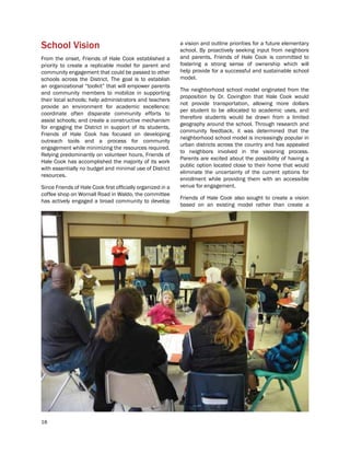 18
School Vision
From the onset, Friends of Hale Cook established a
priority to create a replicable model for parent and
community engagement that could be passed to other
schools across the District. The goal is to establish
an organizational “toolkit” that will empower parents
and community members to mobilize in supporting
their local schools; help administrators and teachers
provide an environment for academic excellence;
coordinate often disparate community efforts to
assist schools; and create a constructive mechanism
for engaging the District in support of its students.
Friends of Hale Cook has focused on developing
outreach tools and a process for community
engagement while minimizing the resources required.
Relying predominantly on volunteer hours, Friends of
Hale Cook has accomplished the majority of its work
with essentially no budget and minimal use of District
resources.
Since Friends of Hale Cook first officially organized in a
coffee shop on Wornall Road in Waldo, the committee
has actively engaged a broad community to develop
a vision and outline priorities for a future elementary
school. By proactively seeking input from neighbors
and parents, Friends of Hale Cook is committed to
fostering a strong sense of ownership which will
help provide for a successful and sustainable school
model.
The neighborhood school model originated from the
proposition by Dr. Covington that Hale Cook would
not provide transportation, allowing more dollars
per student to be allocated to academic uses, and
therefore students would be drawn from a limited
geography around the school. Through research and
community feedback, it was determined that the
neighborhood school model is increasingly popular in
urban districts across the country and has appealed
to neighbors involved in the visioning process.
Parents are excited about the possibility of having a
public option located close to their home that would
eliminate the uncertainty of the current options for
enrollment while providing them with an accessible
venue for engagement.
Friends of Hale Cook also sought to create a vision
based on an existing model rather than create a
 