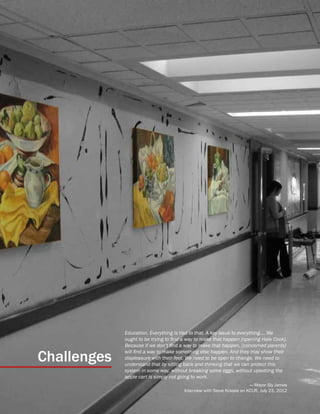 31
Challenges
Education. Everything is tied to that. A key issue to everything.... We
ought to be trying to find a way to make that happen [opening Hale Cook].
Because if we don’t find a way to make that happen, [concerned parents]
will find a way to make something else happen. And they may show their
displeasure with their feet. We need to be open to change. We need to
understand that by sitting back and thinking that we can protect this
system in some way, without breaking some eggs, without upsetting the
apple cart is simply not going to work.
— Mayor Sly James
Interview with Steve Kraske on KCUR, July 23, 2012
 