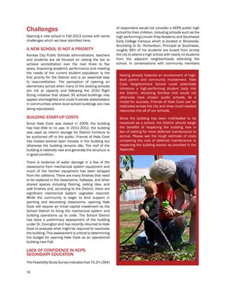 32
Challenges
Opening a new school in Fall 2013 comes with some
challenges which we have identified here.
A NEW SCHOOL IS NOT A PRIORITY
Kansas City Public Schools administrators, teachers
and students are all focused on raising the bar to
achieve accreditation over the next three to five
years. Improving academic performance and meeting
the needs of the current student population is the
first priority for the District and is an essential step
to reaccreditation. The perception of opening an
elementary school when many of the existing schools
are not at capacity and following the 2010 Right
Sizing initiative that closed 30 school buildings may
appear shortsighted and could frustrate stakeholders
in communities where local school buildings are now
being repurposed.
BUILDING START-UP COSTS
Since Hale Cook was closed in 2009, the building
has had little to no use. In 2011-2012, the building
was used as interim storage for District furniture to
be auctioned off to the public. Friends of Hale Cook
has hosted several open houses in the building but
otherwise the building remains idle. The roof of the
building is relatively new and generally the structure is
in good condition.
There is evidence of water damage in a few of the
classrooms from mechanical system equipment and
much of the kitchen equipment has been stripped
from the cafeteria. There are many finishes that need
to be replaced in the classrooms, hallways, and other
shared spaces including flooring, ceiling tiles, and
wall finishes and, according to the District, there are
significant mechanical system upgrades required.
While the community is eager to lend support in
painting and decorating classrooms, opening Hale
Cook will require an initial capital investment by the
School District to bring the mechanical system and
building operations up to code. The School District
has done a preliminary assessment of the building
under Dr. Covington and has recently returned to Hale
Cook to evaluate what might be required to reactivate
the building. This assessment is critical to determining
the budget for opening Hale Cook as an operational
building next Fall.
LACK OF CONFIDENCE IN KCPS
SECONDARY EDUCATION
TheFeasibilityStudySurveyindicatesthat70.2%(264)
Having already fostered an environment of high-
level parent and community involvement, Hale
Cook Neighborhood School could potentially
introduce a high-performing student body into
the District, attracting families that would not
otherwise have chosen public schools. As a
model for success, Friends of Hale Cook can be
replicated across the city and draw much-needed
resources into all of our schools.
Since the building has been mothballed to be
reopened as a school, the District should weigh
the benefits of reopening the building now in
lieu of waiting for more deferred maintenance to
accrue. Please see the rough estimate of costs
comparing the cost of deferred maintenance to
reopening the building sooner as provided in the
Appendix.
of responders would not consider a KCPS public high
school for their children, including schools such as the
high performing Lincoln Prep Academy and Southwest
Early College Campus which is located in Brookside.
According to Dr. Richardson, Principal at Southwest,
roughly 99% of his students are bused from across
the city to attend a high school with nearly no students
from the adjacent neighborhoods attending the
school. In conversations with community members
 