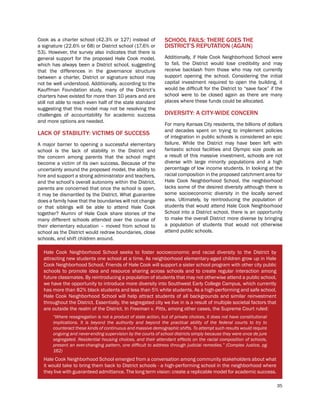 35
Cook as a charter school (42.3% or 127) instead of
a signature (22.6% or 68) or District school (17.6% or
53). However, the survey also indicates that there is
general support for the proposed Hale Cook model,
which has always been a District school, suggesting
that the differences in the governance structure
between a charter, District or signature school may
not be well understood. Additionally, according to the
Kauffman Foundation study, many of the District’s
charters have existed for more than 10 years and are
still not able to reach even half of the state standard
suggesting that this model may not be resolving the
challenges of accountability for academic success
and more options are needed.
LACK OF STABILITY: VICTIMS OF SUCCESS
A major barrier to opening a successful elementary
school is the lack of stability in the District and
the concern among parents that the school might
become a victim of its own success. Because of the
uncertainty around the proposed model, the ability to
hire and support a strong administrator and teachers,
and the school’s overall autonomy within the District,
parents are concerned that once the school is open,
it may be dismantled by the District. What guarantee
does a family have that the boundaries will not change
or that siblings will be able to attend Hale Cook
together? Alumni of Hale Cook share stories of the
many different schools attended over the course of
their elementary education – moved from school to
school as the District would redraw boundaries, close
schools, and shift children around.
SCHOOL FAILS: THERE GOES THE
DISTRICT’S REPUTATION (AGAIN)
Additionally, if Hale Cook Neighborhood School were
to fail, the District would lose credibility and may
receive backlash from those who may not currently
support opening the school. Considering the initial
capital investment required to open the building, it
would be difficult for the District to “save face” if the
school were to be closed again as there are many
places where these funds could be allocated.	
DIVERSITY: A CITY-WIDE CONCERN
For many Kansas City residents, the billions of dollars
and decades spent on trying to implement policies
of integration in public schools is considered an epic
failure. While the District may have been left with
fantastic school facilities and Olympic size pools as
a result of this massive investment, schools are not
diverse with large minority populations and a high
percentage of low income students. In looking at the
racial composition in the proposed catchment area for
Hale Cook Neighborhood School, the neighborhood
lacks some of the desired diversity although there is
some socioeconomic diversity in the locally served
area. Ultimately, by reintroducing the population of
students that would attend Hale Cook Neighborhood
School into a District school, there is an opportunity
to make the overall District more diverse by bringing
a population of students that would not otherwise
attend public schools.
Hale Cook Neighborhood School seeks to foster socioeconomic and racial diversity to the District by
attracting new students one school at a time. As neighborhood elementary-aged children grow up in Hale
Cook Neighborhood School, Friends of Hale Cook will support a sister school program with other city public
schools to promote idea and resource sharing across schools and to create regular interaction among
future classmates. By reintroducing a population of students that may not otherwise attend a public school,
we have the opportunity to introduce more diversity into Southwest Early College Campus, which currently
has more than 82% black students and less than 5% white students. As a high-performing and safe school,
Hale Cook Neighborhood School will help attract students of all backgrounds and similar reinvestment
throughout the District. Essentially, the segregated city we live in is a result of multiple societal factors that
are outside the realm of the District. In Freeman v. Pitts, among other cases, the Supreme Court ruled:
“Where resegregation is not a product of state action, but of private choices, it does not have constitutional
implications. It is beyond the authority and beyond the practical ability of the federal courts to try to
counteract these kinds of continuous and massive demographic shifts. To attempt such results would require
ongoing and never-ending supervision by the courts of school districts simply because they were once de jure
segregated. Residential housing choices, and their attendant effects on the racial composition of schools,
present an ever-changing pattern, one difficult to address through judicial remedies.” (Complex Justice, pg
162)
Hale Cook Neighborhood School emerged from a conversation among community stakeholders about what
it would take to bring them back to District schools - a high-performing school in the neighborhood where
they live with guaranteed admittance. The long term vision: create a replicable model for academic success.
 