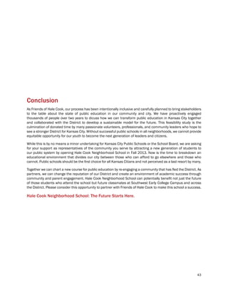 43
Conclusion
As Friends of Hale Cook, our process has been intentionally inclusive and carefully planned to bring stakeholders
to the table about the state of public education in our community and city. We have proactively engaged
thousands of people over two years to dicuss how we can transform public education in Kansas City together
and collaborated with the District to develop a sustainable model for the future. This feasibility study is the
culmination of donated time by many passionate volunteers, professionals, and community leaders who hope to
see a stronger District for Kansas City. Without successful public schools in all neighborhoods, we cannot provide
equitable opportunity for our youth to become the next generation of leaders and citizens.
While this is by no means a minor undertaking for Kansas City Public Schools or the School Board, we are asking
for your support as representatives of the community you serve by attracting a new generation of students to
our public system by opening Hale Cook Neighborhood School in Fall 2013. Now is the time to breakdown an
educational environment that divides our city between those who can afford to go elsewhere and those who
cannot. Public schools should be the first choice for all Kansas Citians and not perceived as a last resort by many.
Together we can chart a new course for public education by re-engaging a community that has fled the District. As
partners, we can change the reputation of our District and create an environment of academic success through
community and parent engagement. Hale Cook Neighborhood School can potentially benefit not just the future
of those students who attend the school but future classmates at Southwest Early College Campus and across
the District. Please consider this opportunity to partner with Friends of Hale Cook to make this school a success.
Hale Cook Neighborhood School: The Future Starts Here.
 