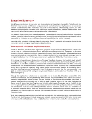 7
Executive Summary
With 27 superintendents in 35 years, the lack of accreditation and stability in Kansas City Public Schools (the
“District”), many have lost confidence in our public schools and believe Kansas City has turned its back on the
problem. Countless stories in the media focus exclusively on the controversy, school closings, violence, and failed
leadership, prompting many families to figure out a way to pay for private school, relocate to area districts when
their children become school-aged, or simply never reside in Kansas City.
This does not move Kansas City or the District forward. Losing residents and potential students has significantly
impeded the District’s ability to become stronger through socioeconomic and racial diversity because it is directly
responsible for the loss of current and future citizens, who would otherwise provide this spark.
Improving public education in Kansas City and restoring the District’s reputation is imperative. It must be the
number one priority among our city’s leaders and stakeholders.
A new approach — Hale Cook Neighborhood School
Friends of Hale Cook, an all-volunteer organization, proposes to open Hale Cook Neighborhood School in the
Fall of 2013, as a neighborhood district school, with high parental and community involvement for academic
excellence. Through grassroots community engagement, Friends of Hale Cook has sought to foster a strong sense
of ownership through partnership with the District, neighborhood and other stakeholders by building a vision for
a neighborhood school that will not only serve elementary-aged school children but the entire community.
At the behest of Superintendent Stephen Green, Friends of Hale Cook developed this feasibility study to justify
opening Hale Cook Neighborhood School in the currently mothballed Hale Cook Elementary building at 73rd and
Pennsylvania. As part of this undertaking, Friends of Hale Cook conducted an extensive survey of the surrounding
neighborhoods. The results demonstrate overwhelming support and interest in opening Hale Cook Neighborhood
School, which indicates that the school would sustain organic growth if opened. As such, we propose the District
open Hale Cook Neighborhood School as a Pre-K and Kindergarten program in Year One and expanded to a first
grade as enrollment allows. With each year, new grades and teachers can be added and the school will fill up as
the students grow up.
Although the neighborhood school model as proposed is new to Kansas City, it has been successful in other
troubled school districts, including the Chicago Public Schools. The precedent for success is there. A successful
Hale Cook Neighborhood School will be a concrete example of the District’s responsiveness, its support of
engaged parents and communities, and its ability to seek innovative solutions to the many challenges the
District currently faces. Hale Cook Neighborhood School is a blank slate. Providing a seat at the table for the
community through Friends of Hale Cook ensures a sustained commitment to quality education and partnership
with stakeholders. Thus, its success will help restore the District’s reputation and will serve as a model that can
be replicated across the District. Hale Cook Neighborhood School will also reconnect a part of the city that has
disengaged from the District with the potential to enroll new students and increase the district-wide diversity of
the student body.
While opening a public neighborhood school will have its challenges, they are justified by the many opportunities.
Friends of Hale Cook has shown through two years of outreach and perseverance that NOW is the time to adopt
a new approach to public education in our neighborhood and our community is ready. The future starts here.
 