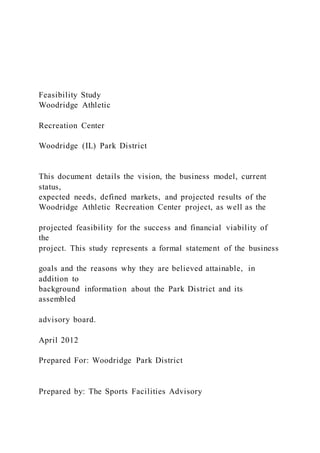 Feasibility Study
Woodridge Athletic
Recreation Center
Woodridge (IL) Park District
This document details the vision, the business model, current
status,
expected needs, defined markets, and projected results of the
Woodridge Athletic Recreation Center project, as well as the
projected feasibility for the success and financial viability of
the
project. This study represents a formal statement of the business
goals and the reasons why they are believed attainable, in
addition to
background information about the Park District and its
assembled
advisory board.
April 2012
Prepared For: Woodridge Park District
Prepared by: The Sports Facilities Advisory
 