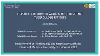 FEASIBILITY RETURN TO WORK IN DRUG RESISTANT
TUBERCULOSIS PATIENTS
Maelanti Norma
Scientific resources : dr. Feni Fitriani Taufik, Sp.P (K), M.Pd.Ked
Dr. dr. Fathiyah Isbaniyah,Sp.P(K) M.Pd.Ked
Scientific coordinator : dr. Erlina Burhan, M.Sc. Sp.P (K)
3rd Literature Review
February 21th 2022
Departement of Pulmonology and Respiratory Medicine
Faculty of Medicine University of Indonesia 2022
 