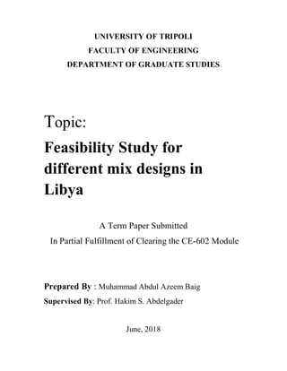 UNIVERSITY OF TRIPOLI
FACULTY OF ENGINEERING
DEPARTMENT OF GRADUATE STUDIES
Topic:
Feasibility Study for
different mix designs in
Libya
A Term Paper Submitted
In Partial Fulfillment of Clearing the CE-602 Module
Prepared By : Muhammad Abdul Azeem Baig
Supervised By: Prof. Hakim S. Abdelgader
June, 2018
 