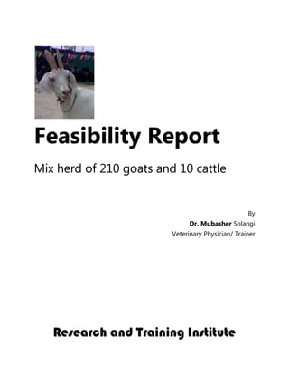 Feasibility Report
Mix herd of 210 goats and 10 cattle


                                                   By
                               Dr. Mubasher Solangi
                         Veterinary Physician/ Trainer




   Research and Training Institute
 