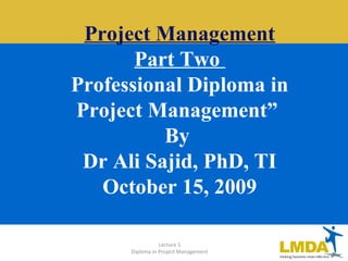 Lecture 1
Diploma in Project Management
Project Management
Part Two
Professional Diploma in
Project Management”
By
Dr Ali Sajid, PhD, TI
October 15, 2009
 