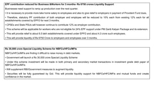 EPF contribution reduced for Business &Workers for 3 months- Rs 6750 crores Liquidity Support
Businesses need support to ramp up production over the next quarter.
• It is necessary to provide more take home salary to employees and also to give relief to employers in payment of Provident Fund dues,
• Therefore, statutory PF contribution of both employer and employee will be reduced to 10% each from existing 12% each for all
establishments covered by EPFO for next 3 months.
• CPSEs and State PSUs will however continue to contribute 12% as employer contribution.
• This scheme will be applicable for workers who are not eligible for 24% EPF support under PM Garib Kalyan Package and its extension.
• This will provide relief to about 6.5 lakh establishments covered under EPFO and about 4.3 crore such employees.
• This will provide liquidity of Rs 6750 Crore to employers and employees over 3 months.
Rs 30,000 crore Special Liquidity Scheme for NBFCs/HFCs/MFIs
NBFCs/HFCs/MFIs are finding it difficult to raise money in debt markets.
• Government will launch a Rs 30,000 crore Special Liquidity Scheme
• Under this scheme investment will be made in both primary and secondary market transactions in investment grade debt paper of
NBFCs/HFCs/MFIs
• Will supplement RBI/Government measures to augment liquidity
• Securities will be fully guaranteed by GoI. This will provide liquidity support for NBFCs/HFC/MFIs and mutual funds and create
confidence in the market.
 