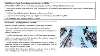 Rs 45,000 crore Partial Credit Guarantee Scheme 2.0 for NBFCs
NBFCs, HFCs and MFIs with low credit rating require liquidity to do fresh lending to MSMEs and individuals
• Existing PCGS scheme to be extended to cover borrowings such as primary issuance of Bonds/ CPs (liability side of balance sheets) of
such entities
• First 20% of loss will be borne by the Guarantor ie., Government of India.
• AA paper and below including unrated paper eligible for investment (esp. relevant for many MFIs)
• This scheme will result in liquidity of Rs 45,000 crores
Rs. 90,000 Cr. Liquidity Injection for DISCOMs
Revenues of Power Distribution Companies (DISCOMs) have plummeted.
• Unprecedented cash flow problem accentuated by demand reduction
• DISCOM payables to Power Generation and Transmission Companies is
currently ~ Rs 94,000 cr
• PFC/REC to infuse liquidity of Rs 90,000 cr to DISCOMs against receivables
• Loans to be given against State guarantees for exclusive purpose of
discharging liabilities of Discoms to Gencos.
• Linkage to specific activities/reforms: Digital payments facility by Discoms for
consumers, liquidation of outstanding dues of State Governments, Plan to
reduce financial and operational losses.
• Central Public Sector Generation Companies shall give rebate to Discoms
which shall be passed on to the final consumers (industries)
 