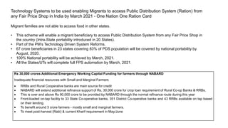 Technology Systems to be used enabling Migrants to access Public Distribution System (Ration) from
any Fair Price Shop in India by March 2021 - One Nation One Ration Card
Migrant families are not able to access food in other states.
• This scheme will enable a migrant beneficiary to access Public Distribution System from any Fair Price Shop in
the country (Intra-State portability introduced in 20 States).
• Part of the PM’s Technology Driven System Reforms.
• 67 crore beneficiaries in 23 states covering 83% of PDS population will be covered by national portability by
August, 2020.
• 100% National portability will be achieved by March, 2021.
• All the States/UTs will complete full FPS automation by March, 2021.
Rs 30,000 crores Additional Emergency Working Capital Funding for farmers through NABARD
Inadequate financial resources with Small and Marginal Farmers
 RRBs and Rural Cooperative banks are main source for credit
 NABARD will extend additional refinance support of Rs. 30,000 crore for crop loan requirement of Rural Co-op Banks & RRBs.
 This is over and above Rs 90,000 crore to be provided by NABARD through the normal refinance route during this year
 Front-loaded on-tap facility to 33 State Co-operative banks, 351 District Co-operative banks and 43 RRBs available on tap based
on their lending.
 To benefit around 3 crore farmers - mostly small and marginal farmers.
 To meet post-harvest (Rabi) & current Kharif requirement in May/June
 