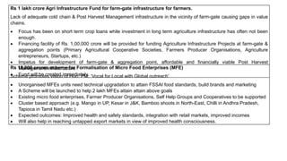 Rs 1 lakh crore Agri Infrastructure Fund for farm-gate infrastructure for farmers.
Lack of adequate cold chain & Post Harvest Management infrastructure in the vicinity of farm-gate causing gaps in value
chains.
 Focus has been on short term crop loans while investment in long term agriculture infrastructure has often not been
enough.
 Financing facility of Rs. 1,00,000 crore will be provided for funding Agriculture Infrastructure Projects at farm-gate &
aggregation points (Primary Agricultural Cooperative Societies, Farmers Producer Organisations, Agriculture
entrepreneurs, Startups, etc.)
 Impetus for development of farm-gate & aggregation point, affordable and financially viable Post Harvest
Management infrastructure
 Fund will be created immediately.
Rs 10,000 crores scheme for Formalisation of Micro Food Enterprises (MFE)
Scheme promotes vision of Hon. PM: ‘Vocal for Local with Global outreach’
 Unorganised MFEs units need technical upgradation to attain FSSAI food standards, build brands and marketing
 A Scheme will be launched to help 2 lakh MFEs attain attain above goals
 Existing micro food enterprises, Farmer Producer Organisations, Self Help Groups and Cooperatives to be supported
 Cluster based approach (e.g. Mango in UP, Kesar in J&K, Bamboo shoots in North-East, Chilli in Andhra Pradesh,
Tapioca in Tamil Nadu etc.)
 Expected outcomes: Improved health and safety standards, integration with retail markets, improved incomes
 Will also help in reaching untapped export markets in view of improved health consciousness.
 