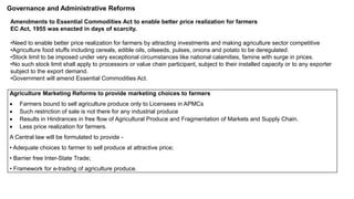 Governance and Administrative Reforms
Amendments to Essential Commodities Act to enable better price realization for farmers
EC Act, 1955 was enacted in days of scarcity.
•Need to enable better price realization for farmers by attracting investments and making agriculture sector competitive
•Agriculture food stuffs including cereals, edible oils, oilseeds, pulses, onions and potato to be deregulated.
•Stock limit to be imposed under very exceptional circumstances like national calamities, famine with surge in prices.
•No such stock limit shall apply to processors or value chain participant, subject to their installed capacity or to any exporter
subject to the export demand.
•Government will amend Essential Commodities Act.
Agriculture Marketing Reforms to provide marketing choices to farmers
 Farmers bound to sell agriculture produce only to Licensees in APMCs
 Such restriction of sale is not there for any industrial produce
 Results in Hindrances in free flow of Agricultural Produce and Fragmentation of Markets and Supply Chain.
 Less price realization for farmers.
A Central law will be formulated to provide -
• Adequate choices to farmer to sell produce at attractive price;
• Barrier free Inter-State Trade;
• Framework for e-trading of agriculture produce.
 