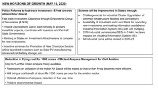 NEW HORIZONS OF GROWTH (MAY 16, 2020)
Policy Reforms to fast-track Investment –Effort towards
Atmanirbhar Bharat
Fast track Investment Clearance through Empowered Group
of Secretaries (EGoS).
• Project Development Cell in each Ministry to prepare
investible projects, coordinate with investors and Central/
State Governments
• Ranking of States on Investment Attractiveness to compete
for new investments
• Incentive schemes for Promotion of New Champion Sectors
will be launched in sectors such as Solar PV manufacturing;
Advanced cell battery storage; etc.
Scheme will be implemented in States through
 Challenge mode for Industrial Cluster Upgradation of
common infrastructure facilities and connectivity.
 Availability of Industrial Land/ Land Bank for promoting
new investments and making information available on
Industrial Information System (IIS) with GIS mapping.
1. 3376 industrial parks/estates/SEZs in 5 lakh hectares
mapped on Industrial Information System (IIS)
2. All industrial parks will be ranked in 2020-21
Reduction in Flying cost Rs. 1000 crores - Efficient Airspace Management for Civil Aviation
Only 60% of the Indian airspace freely available.
• Restrictions on utilisation of the Indian Air Space will be eased so that civilian flying becomes more efficient.
• Will bring a total benefit of about Rs 1000 crores per year for the aviation sector.
• Optimal utilization of airspace; reduction in fuel use, time.
• Positive environmental impact.
 
