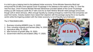In a bid to give a helping hand to the battered Indian economy, Prime Minister Narendra Modi had
announced Rs 20 lakh crore special Covid-19 package in his address to the nation on May 12. Over the
next five days, Union Finance Minister Nirmala Sitharaman provided details of the Covid-19 package
ending up with measures worth Rs 21 lakh crore for an Aatm Nirbhar Bharath relief package announced,
though soft on direct stimulus, offers enough liquidity by creating emergency credit lines that companies can
avail from banks. Industry leaders have raised their objection with the package saying this is too liquidity
centric while the lingering problem with the Indian economy is not of liquidity but of demand.
The 5 TRACNHES ARE:-
1. Business including MSMES (may 13, 2020)
2. Poor, including migrants and farmers (May 14, 2020)
3. Agriculture (May 15, 2020)
4. New horizons of growth (May 16, 2020)
5. Government reforms and enablers (May 17, 2020)
 