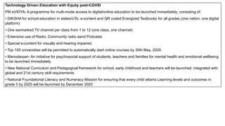 Technology Driven Education with Equity post-COVID
PM eVIDYA- A programme for multi-mode access to digital/online education to be launched immediately; consisting of:
• DIKSHA for school education in states/UTs: e-content and QR coded Energized Textbooks for all grades (one nation, one digital
platform)
• One earmarked TV channel per class from 1 to 12 (one class, one channel)
• Extensive use of Radio, Community radio aand Podcasts
• Special e-content for visually and hearing impaired.
• Top 100 universities will be permitted to automatically start online courses by 30th May, 2020.
• Manodarpan- An initiative for psychosocial support of students, teachers and families for mental health and emotional wellbeing
to be launched immediately.
• New National Curriculum and Pedagogical framework for school, early childhood and teachers will be launched: integrated with
global and 21st century skill requirements
• National Foundational Literacy and Numeracy Mission for ensuring that every child attains Learning levels and outcomes in
grade 5 by 2025 will be launched by December 2020
 