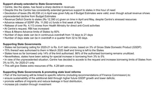 Support already extended to State Governments
• Centre, like the states, has faced a sharp decline in revenues
• Despite this the Centre has consistently extended generous support to states in this hour of need
• Devolution of taxes (Rs 46,038 cr) in April was given fully as if Budget Estimates were valid, even though actual revenue shows
unprecedented decline from Budget Estimates
• Revenue Deficit Grants to states (Rs 12,390 cr) given on time in April and May, despite Centre’s stressed resources
• Advance release of SDRF (Rs. 11,092 cr) funds in first week of April
• Release of over Rs. 4,113 crores from Health Ministry for direct anti-Covid activities
• At Centre’s request, RBI has increased
• Ways & Means Advance limits of States by 60%
• Number of days state can be in continuous overdraft from 14 days to 21 days
• Number of days state can be in overdraft in a quarter from 32 to 50 days.
Supporting State Governments
• States net borrowing ceiling for 2020-21 is Rs. 6.41 lakh crores, based on 3% of Gross State Domestic Product (GSDP)
• 75% thereof was authorised to them in March 2020 itself and timing is left to the States
• States have so far borrowed only 14% of the limit authorised. 86% of the authorised borrowing remains unutilized.
• Nevertheless, states have been asking for special increase in borrowing from 3% to 5%
• In view of the unprecedented situation, Centre has decided to accede to the request and increase borrowing limits of States from
3% to 5%, for 2020-21 only.
• This will give States extra resources of Rs. 4.28 lakh crores.
Supporting State Governments & promoting state level reforms
• Part of the borrowing will be linked to specific reforms (including recommendations of Finance Commission) to:
• ensure sustainability of the additional debt through higher future GSDP growth and lower deficits;
• promote welfare of migrants and reduce leakage in food distribution,
• increase job creation through investment
 