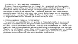 1.WHY NO DIRECT CASH TRANSFER TO MIGRANTS
There were 2 elements to package. One was the supply side -- unapologetic pitch for privatisation,
opening up of agriculture, labour laws. Then there was the issue of what to do with demand. They have
done a bunch of things to pump cash through. The first package also covered this. Also made
arrangements for enhanced use of MGNREGA. It's not as if the government is not creating different
avenues for cash to trickle down to the bottom of the pyramid. But they have to take into account that
unless the business sector, particularly MSMEs, don't have liquidity, there will be a serious jobs problem.
So the government has ensured this sector gets an adequate amount of cash.
2.WAS ENOUGH DONE TO DOUSE THE COVID FIRE?
The government has decided that it is a very good idea for the country to mobilise its resources and
deploy them to restart the economy. The government has facilitated borrowing. But it is not doing the
borrowing. That is for businesses and individuals. That is why some are disappointed. But to be fair to the
government, they never said this stimulus will be a fiscal stimulus. A lot of that was done in the first phase.
They have now said things will happen. But we don't know when. They are good but I don't see what they
have to do with Covid. I get the argument that this is a good time to push reforms. However, did the
government think that before Covid these reforms would have a political cost?
 