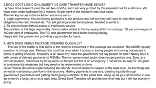 3.DOES GOVT LOGIC ON LIQUIDITY VS CASH TRANSFER MAKE SENSE?
A have done research over the last two months, and I am very puzzled by this repeated call for a stimulus. We
have been under lockdown for 2 months. 60 per cent of the economy was shut down.
The two key issues in the lockdown economy were -
1. Legal asymmetry: You are forcing producers to not produce and sell but they still have to meet their legal
obligations like rent, interest etc. You will get large-scale bankruptcies. Needed to avoid it.
2. To ensure those without assets or livelihoods survive.
The problem is this legal asymmetry. Some states added to this by saying all firms must pay 100 per cent wages to
100 per cent of employees. The RBI and government have been working closely.
Happy with the government providing a guarantee for loans.
4. HOW DOES INDIA'S PACKAGE COMPARE GLOBALLY?
The fact of the matter is that some of the reforms announced in this package are excellent. The MSME liquidity
provision is a huge plus. Perhaps this could be done when it comes to saving people and saving businesses in
terms of writing cheques. If liquidity is an issue why does the government not pay people on time? Nearly Rs 5.5
lakh crores of delayed payments to MSMEs. The non-government sector does not get paid on time. Sure, in a
normal situation, customers try to squeeze out benefit but this is an emergency. That will be an easy fix. It's great
to announce big measures but they need to be implemented on time.
Governments should be made including tax refunds. A lot of problems happen at the state level. All the things are
aimed at maintaining cash flow in the economy. Making payments is one way, creating liquidity through
government guarantees and getting credit going is another. At the same time, using up all your ammunition in one
go when it's a long run is not a good idea. Direct Bank Transfers will provide one-time help but it will not economy
going.
 