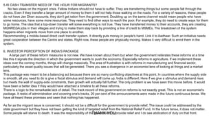 5.IS CASH TRANSFER NEED OF THE HOUR FOR MIGRANTS?
No two views on the migrant crisis. Fellow Indians should not have to suffer. They are transferring things but some people fall through the
cracks. Even if they transfer a larger amount of money to them it will not help those walking on the roads. For a variety of reasons, these people
do not have Jan Dhan accounts, they don't get ration from the government. Doubling up on the same channel would mean people who have
some resources, have some more resources. They need to find other ways to reach the poor. For example, they do need to create ways for them
to go home. The idea that a top-down transfer will solve everything is not true. They have transferred money to their accounts, they are creating
MGNREGA jobs in their villages and trying to make them stay back by providing a line of credit to MSMEs. The breakdown of the system
happens when migrants move from one place to another.
Recommending a mobile-based direct cash transfer system. It directly puts money in people's hand. Link it to Aadhaar. Such an initiative needs
great cooperation between the Centre and states. Right now, these people are physically moving. Makes it very difficult to enrol them in the
system.
6. INVESTOR PERCEPTION OF INDIA'S PACKAGE
A large part of these reform measures is not new. We have known about them but when the government reiterates these reforms at a time
like this it signals the direction in which the government wants to push the economy. Especially reforms in agriculture. If we implement these
ideas over the coming months, things will change massively. The area of frustration is with reforms in manufacturing and financial sector,
particularly the asset quality issues that will be generated. There you see a divergence in an economist lens of looking at things and a market
lens.
This package was meant to be a balancing act because there are so many conflicting objectives at this point. In countries where the supply side
is smooth, all you need to do is give a fiscal stimulus and demand will come up. India is different. Here if we give a stimulus and demand rises
but meets the wall of supply-side constraints, then growth will actually fall further. The only problem is we have seen this movie before. It would
have been a better idea if they would have attached a timeline to all these reforms.
There is a logic to the remarkable lack of detail. The track record of this government on reforms is not exactly great. This is not an economist's
package. It reeks of administration and covering one's tracks. 20 per cent of the announcements were made in the future continuous tense. We
have all heard these promises and seen that nothing has happened.
As far as the migrant issue is concerned, it should not be s difficult for the government to provide relief. The issue could be addressed by the
state government but they have not been getting the kind of targeted relief from the National Relief Fund. In the future tense, it does not matter.
Some people will starve to death. It was the responsibility of the government to provide relief and I do see abdication of duty on that front.THANK YOU
 