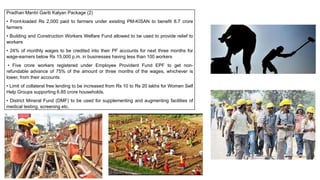 Pradhan Mantri Garib Kalyan Package (2)
• Front-loaded Rs 2,000 paid to farmers under existing PM-KISAN to benefit 8.7 crore
farmers
• Building and Construction Workers Welfare Fund allowed to be used to provide relief to
workers
• 24% of monthly wages to be credited into their PF accounts for next three months for
wage-earners below Rs 15,000 p.m. in businesses having less than 100 workers
• Five crore workers registered under Employee Provident Fund EPF to get non-
refundable advance of 75% of the amount or three months of the wages, whichever is
lower, from their accounts
• Limit of collateral free lending to be increased from Rs 10 to Rs 20 lakhs for Women Self
Help Groups supporting 6.85 crore households.
• District Mineral Fund (DMF) to be used for supplementing and augmenting facilities of
medical testing, screening etc.
 