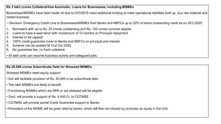 Rs 3 lakh crores Collateral-free Automatic, Loans for Businesses, including MSMEs
Businesses/MSMEs have been badly hit due to COVID19 need additional funding to meet operational liabilities built up, buy raw material and
restart business
• Decision: Emergency Credit Line to Businesses/MSMEs from Banks and NBFCs up to 20% of entire outstanding credit as on 29.2.2020
1. Borrowers with up to Rs. 25 crores outstanding and Rs. 100 crores turnover eligible
2. Loans to have 4-year tenor with moratorium of 12 months on Principal repayment
3. Interest to be capped
4. 100% credit guarantee cover to Banks and NBFCs on principal and interest
5. Scheme can be availed till 31st Oct 2020
6. No guarantee fee, no fresh collateral
• 45 lakh units can resume business activity and safeguard jobs.
Rs 20,000 crores Subordinate Debt for Stressed MSMEs
Stressed MSMEs need equity support
• GoI will facilitate provision of Rs. 20,000 cr as subordinate debt
• Two lakh MSMEs are likely to benefit
• Functioning MSMEs which are NPA or are stressed will be eligible
• Govt. will provide a support of Rs. 4,000 Cr. to CGTMSE
• CGTMSE will provide partial Credit Guarantee support to Banks
• Promoters of the MSME will be given debt by banks, which will then be infused by promoter as equity in the Unit.
 