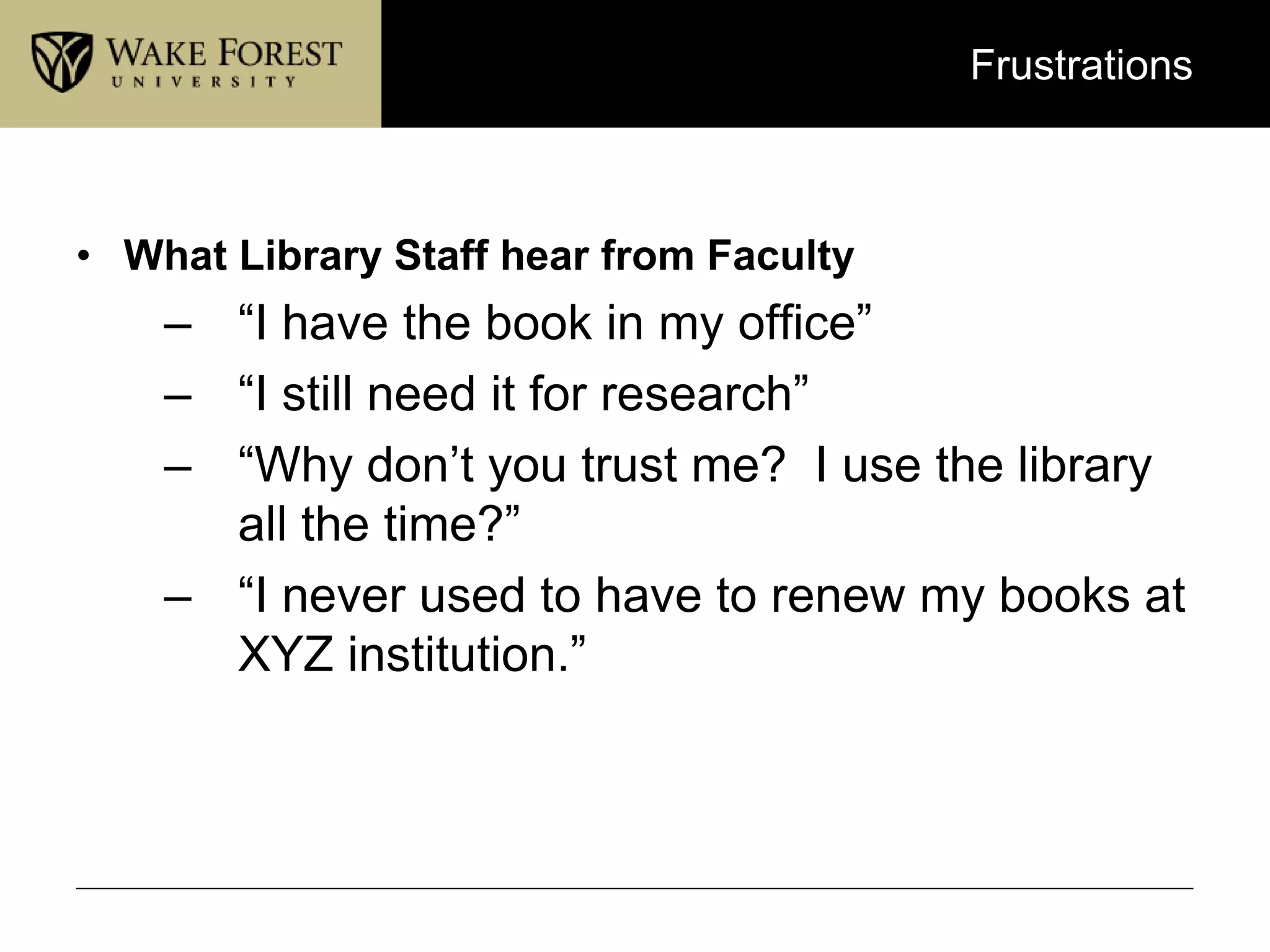 Frustrations
• What Library Staff hear from Faculty
– “I have the book in my office”
– “I still need it for research”
– “Why don’t you trust me? I use the library
all the time?”
– “I never used to have to renew my books at
XYZ institution.”
 