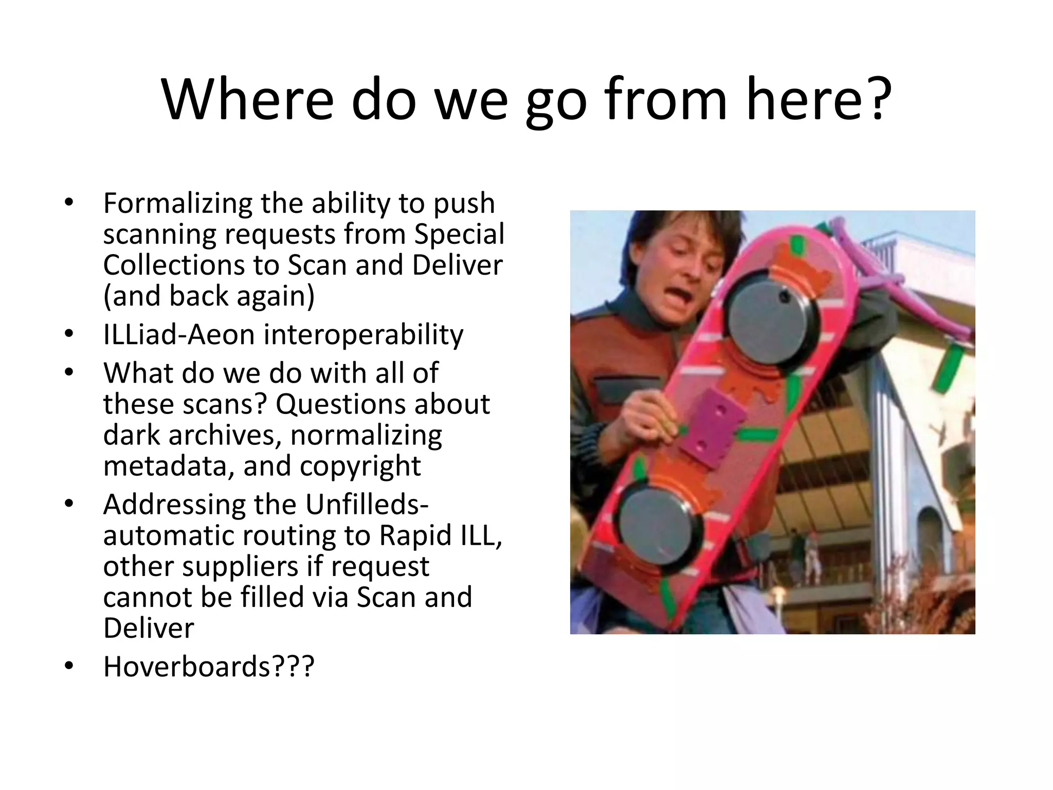 Where do we go from here?
• Formalizing the ability to push
scanning requests from Special
Collections to Scan and Deliver
(and back again)
• ILLiad-Aeon interoperability
• What do we do with all of
these scans? Questions about
dark archives, normalizing
metadata, and copyright
• Addressing the Unfilleds-
automatic routing to Rapid ILL,
other suppliers if request
cannot be filled via Scan and
Deliver
• Hoverboards???
 