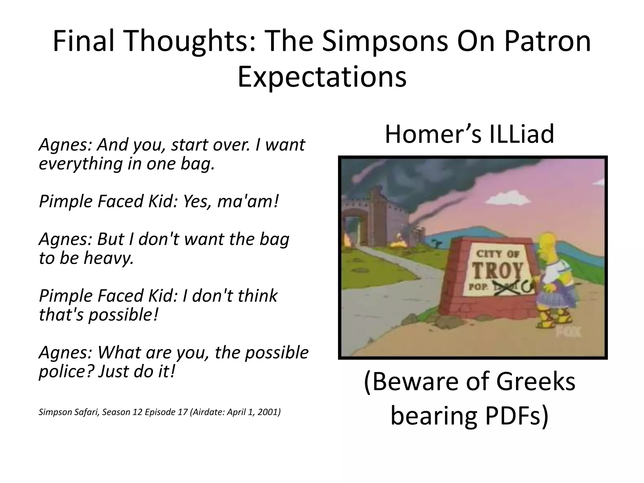 Final Thoughts: The Simpsons On Patron
Expectations
Agnes: And you, start over. I want
everything in one bag.
Pimple Faced Kid: Yes, ma'am!
Agnes: But I don't want the bag
to be heavy.
Pimple Faced Kid: I don't think
that's possible!
Agnes: What are you, the possible
police? Just do it!
Simpson Safari, Season 12 Episode 17 (Airdate: April 1, 2001)
Homer’s ILLiad
(Beware of Greeks
bearing PDFs)
 
