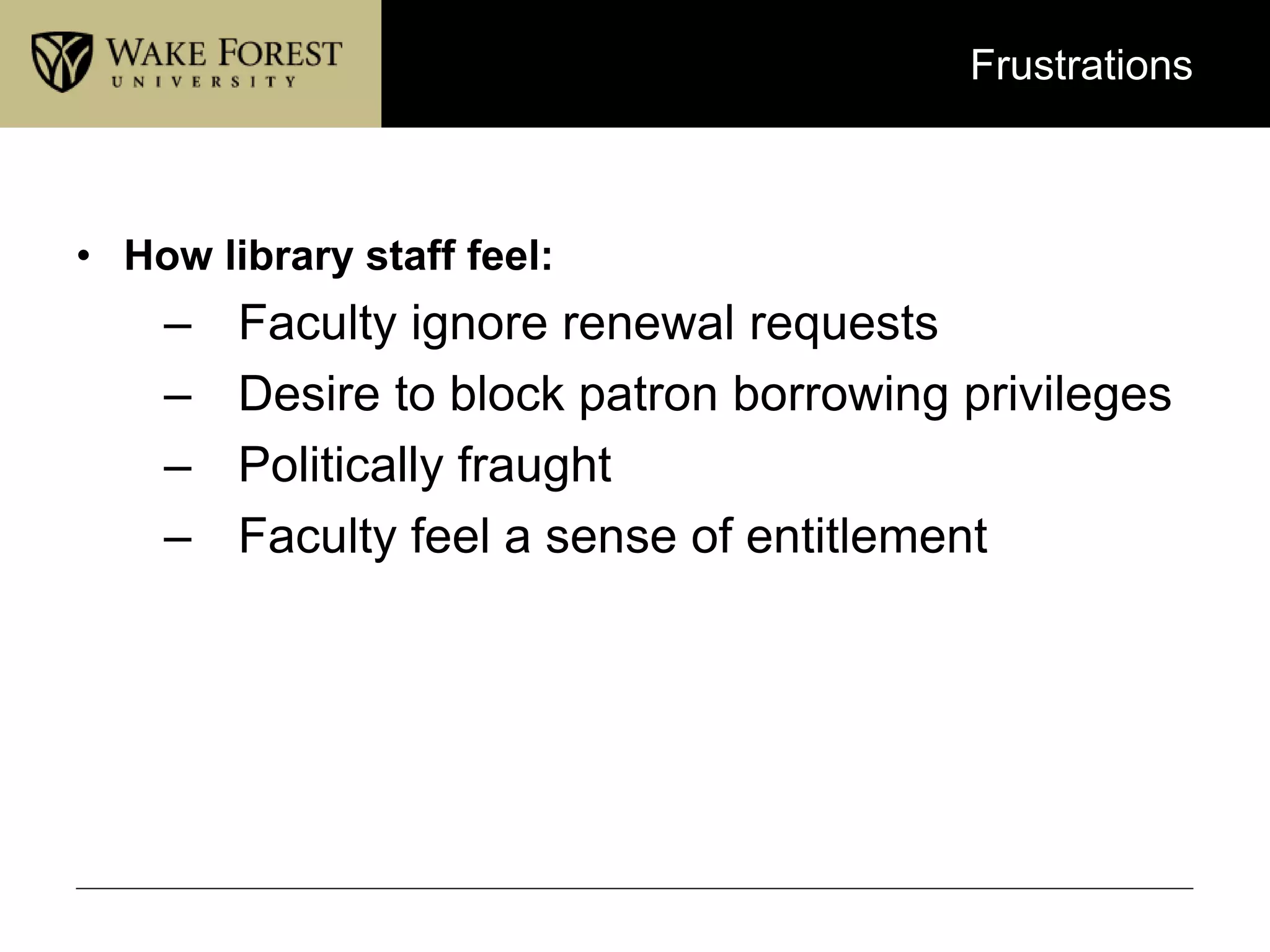 Frustrations
• How library staff feel:
– Faculty ignore renewal requests
– Desire to block patron borrowing privileges
– Politically fraught
– Faculty feel a sense of entitlement
 