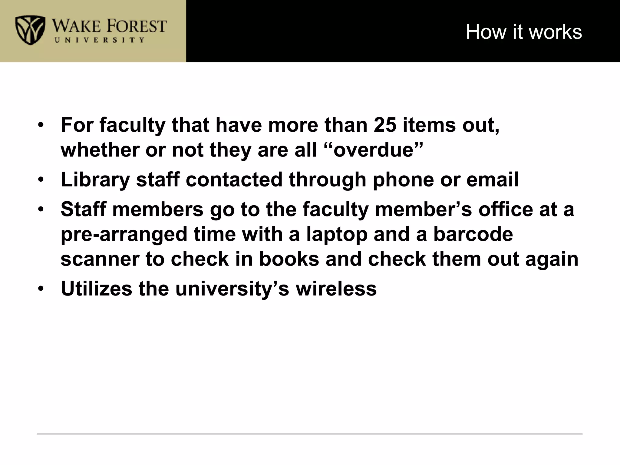 How it works
• For faculty that have more than 25 items out,
whether or not they are all “overdue”
• Library staff contacted through phone or email
• Staff members go to the faculty member’s office at a
pre-arranged time with a laptop and a barcode
scanner to check in books and check them out again
• Utilizes the university’s wireless
 