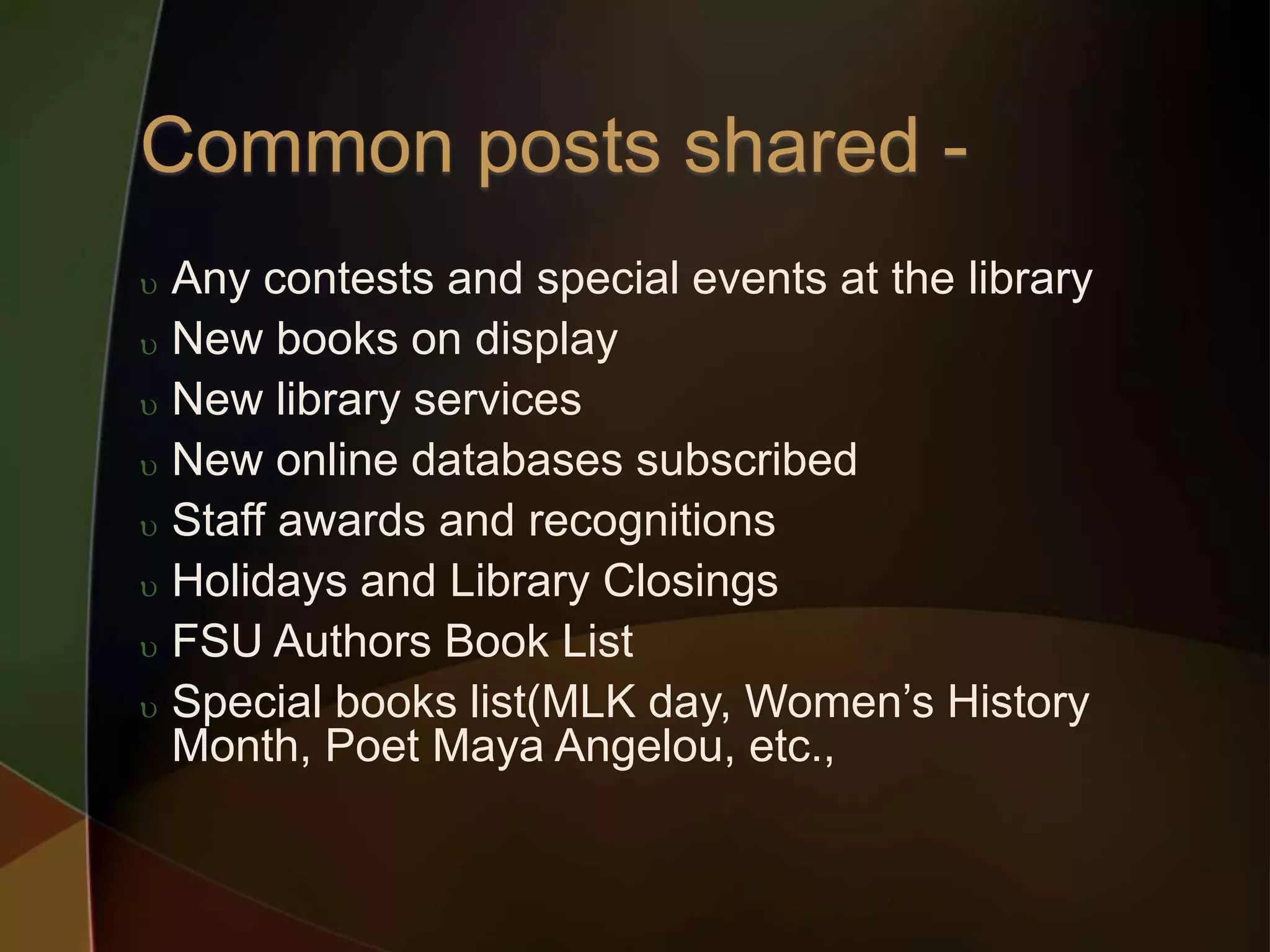  Any contests and special events at the library
 New books on display
 New library services
 New online databases subscribed
 Staff awards and recognitions
 Holidays and Library Closings
 FSU Authors Book List
 Special books list(MLK day, Women’s History
Month, Poet Maya Angelou, etc.,
 