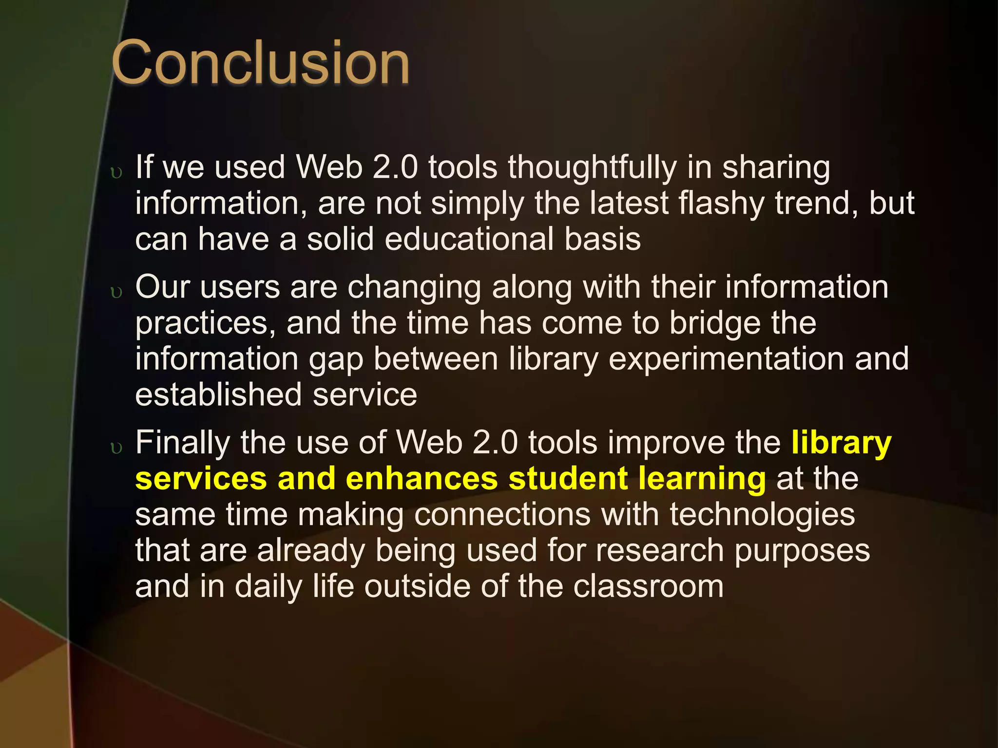 If we used Web 2.0 tools thoughtfully in sharing
information, are not simply the latest flashy trend, but
can have a solid educational basis
 Our users are changing along with their information
practices, and the time has come to bridge the
information gap between library experimentation and
established service
 Finally the use of Web 2.0 tools improve the library
services and enhances student learning at the
same time making connections with technologies
that are already being used for research purposes
and in daily life outside of the classroom
 