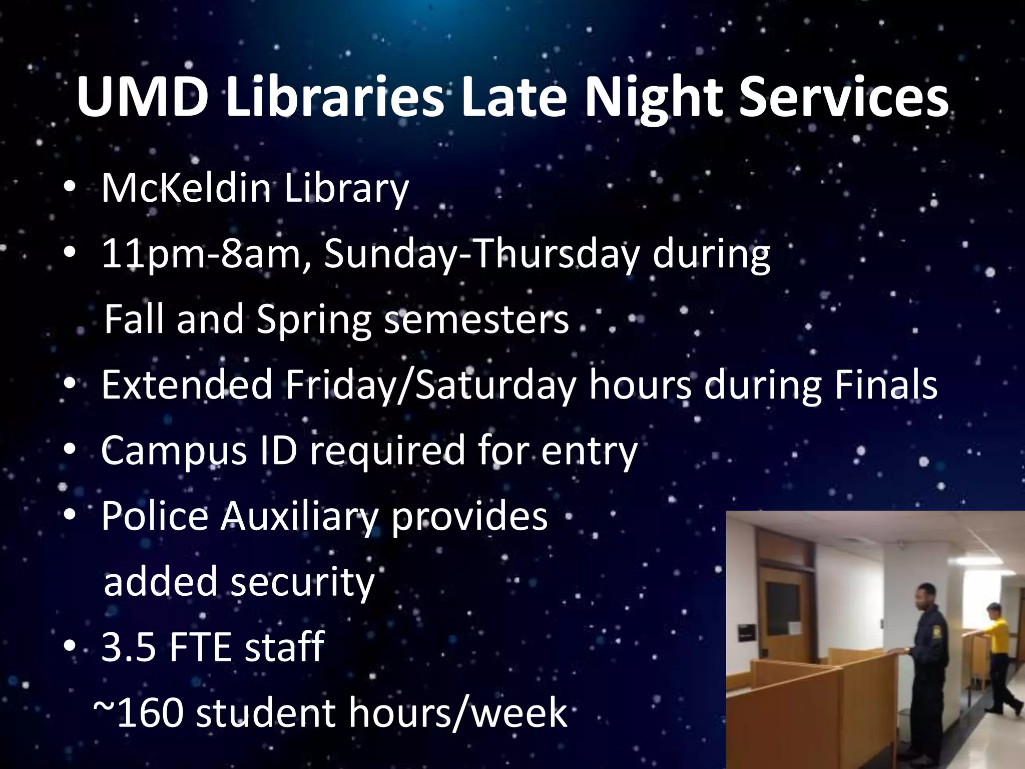 UMD Libraries Late Night Services
• McKeldin Library
• 11pm-8am, Sunday-Thursday during
Fall and Spring semesters
• Extended Friday/Saturday hours during Finals
• Campus ID required for entry
• Police Auxiliary provides
added security
• 3.5 FTE staff
~160 student hours/week
 