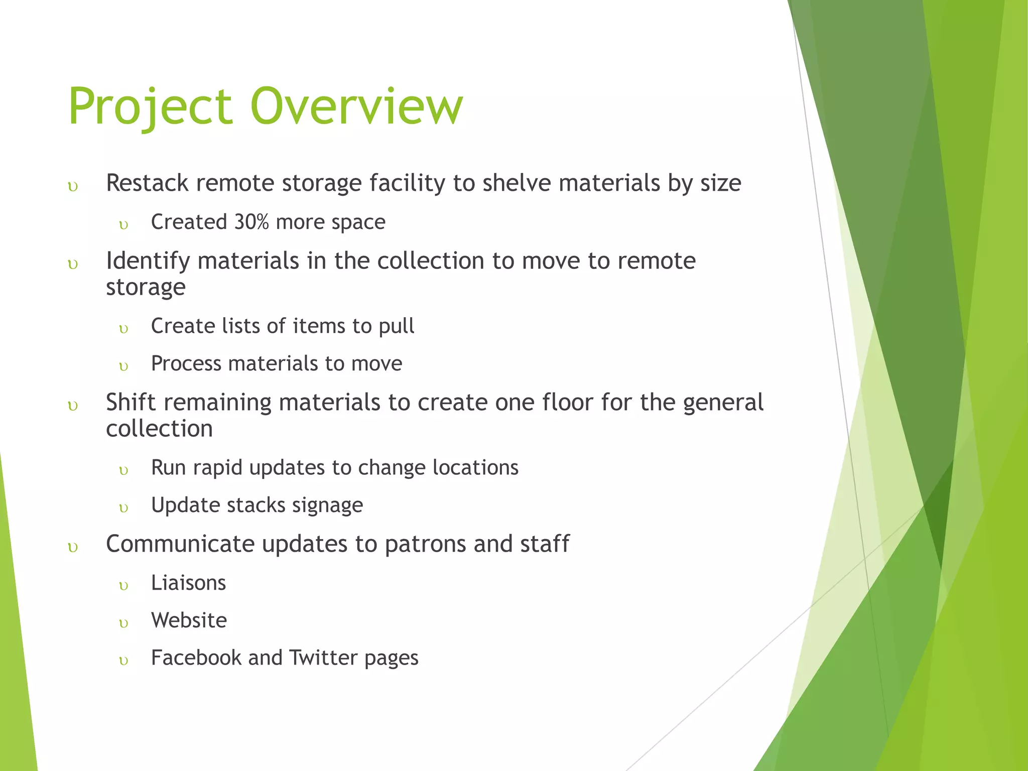 Project Overview
 Restack remote storage facility to shelve materials by size
 Created 30% more space
 Identify materials in the collection to move to remote
storage
 Create lists of items to pull
 Process materials to move
 Shift remaining materials to create one floor for the general
collection
 Run rapid updates to change locations
 Update stacks signage
 Communicate updates to patrons and staff
 Liaisons
 Website
 Facebook and Twitter pages
 