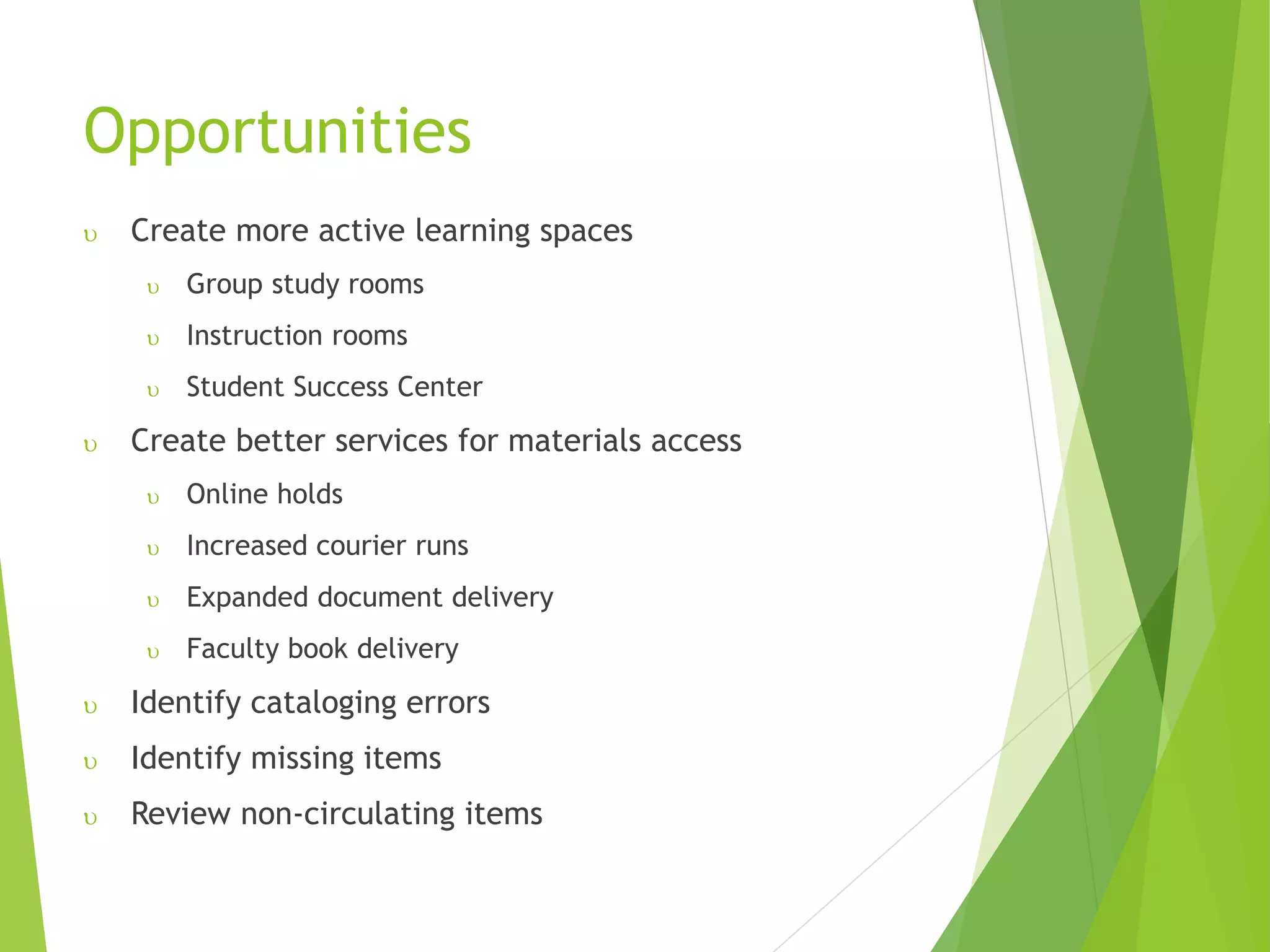 Opportunities
 Create more active learning spaces
 Group study rooms
 Instruction rooms
 Student Success Center
 Create better services for materials access
 Online holds
 Increased courier runs
 Expanded document delivery
 Faculty book delivery
 Identify cataloging errors
 Identify missing items
 Review non-circulating items
 