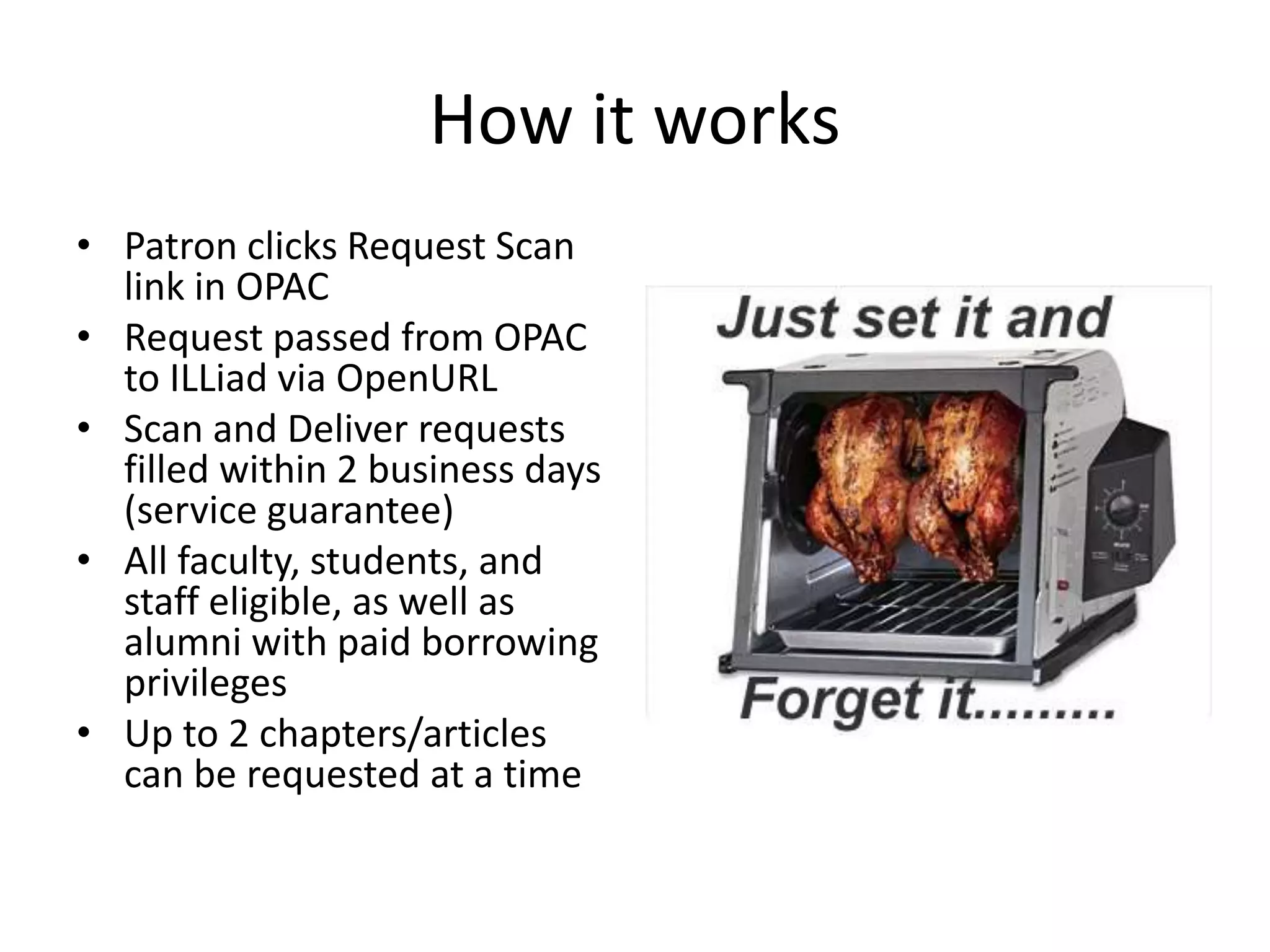 How it works
• Patron clicks Request Scan
link in OPAC
• Request passed from OPAC
to ILLiad via OpenURL
• Scan and Deliver requests
filled within 2 business days
(service guarantee)
• All faculty, students, and
staff eligible, as well as
alumni with paid borrowing
privileges
• Up to 2 chapters/articles
can be requested at a time
 