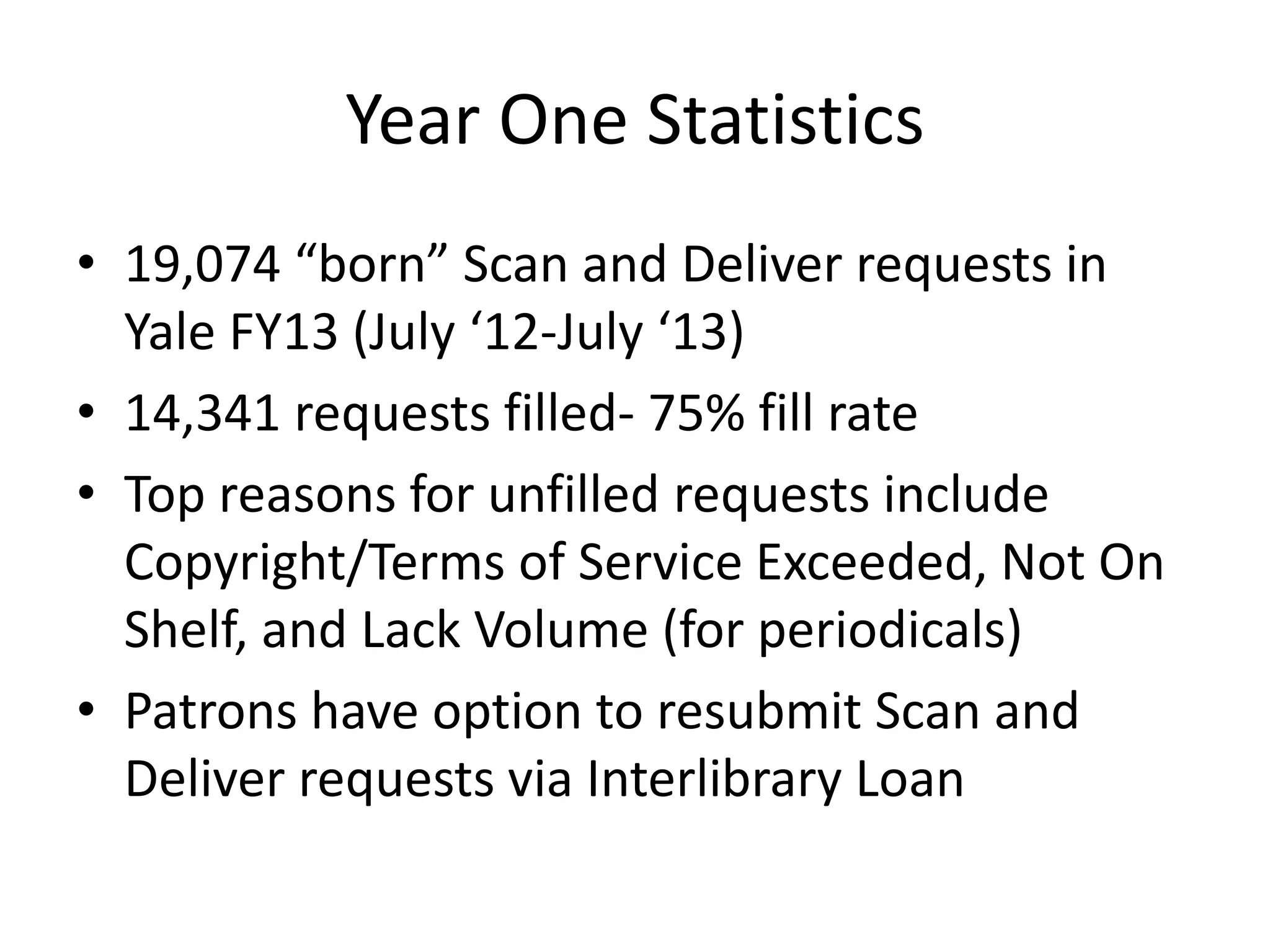 Year One Statistics
• 19,074 “born” Scan and Deliver requests in
Yale FY13 (July ‘12-July ‘13)
• 14,341 requests filled- 75% fill rate
• Top reasons for unfilled requests include
Copyright/Terms of Service Exceeded, Not On
Shelf, and Lack Volume (for periodicals)
• Patrons have option to resubmit Scan and
Deliver requests via Interlibrary Loan
 