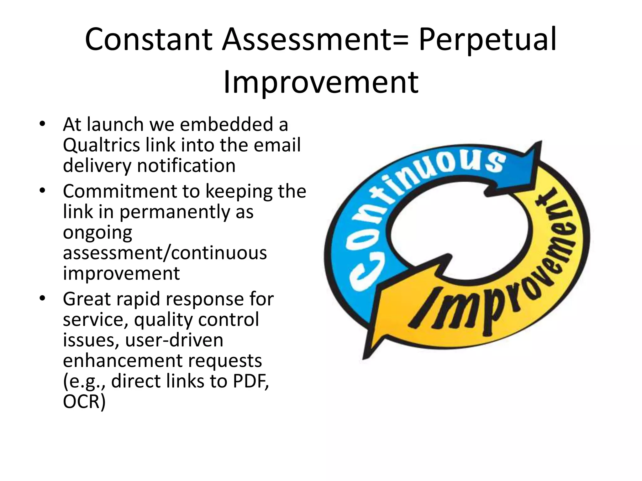Constant Assessment= Perpetual
Improvement
• At launch we embedded a
Qualtrics link into the email
delivery notification
• Commitment to keeping the
link in permanently as
ongoing
assessment/continuous
improvement
• Great rapid response for
service, quality control
issues, user-driven
enhancement requests
(e.g., direct links to PDF,
OCR)
 