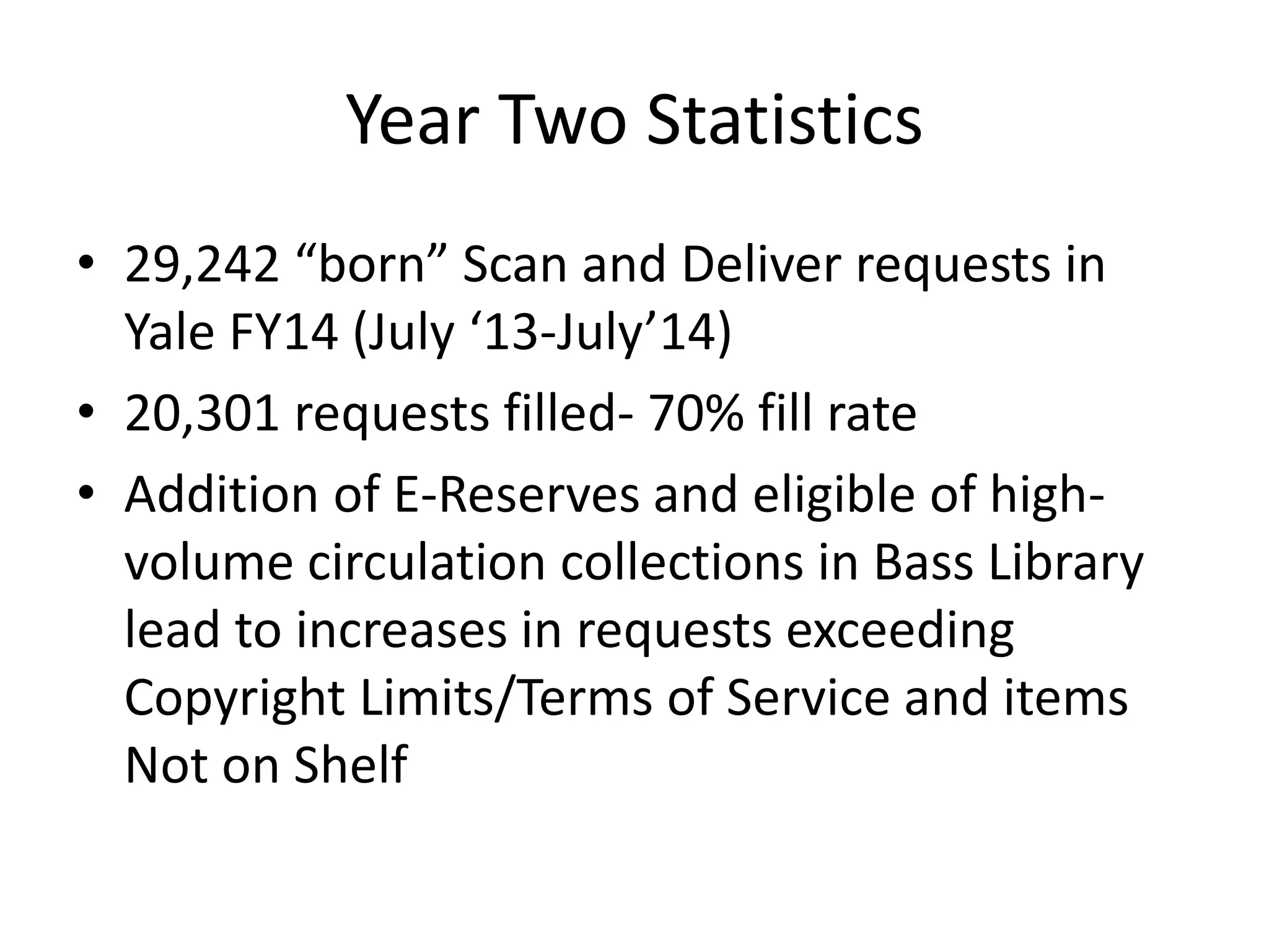 Year Two Statistics
• 29,242 “born” Scan and Deliver requests in
Yale FY14 (July ‘13-July’14)
• 20,301 requests filled- 70% fill rate
• Addition of E-Reserves and eligible of high-
volume circulation collections in Bass Library
lead to increases in requests exceeding
Copyright Limits/Terms of Service and items
Not on Shelf
 