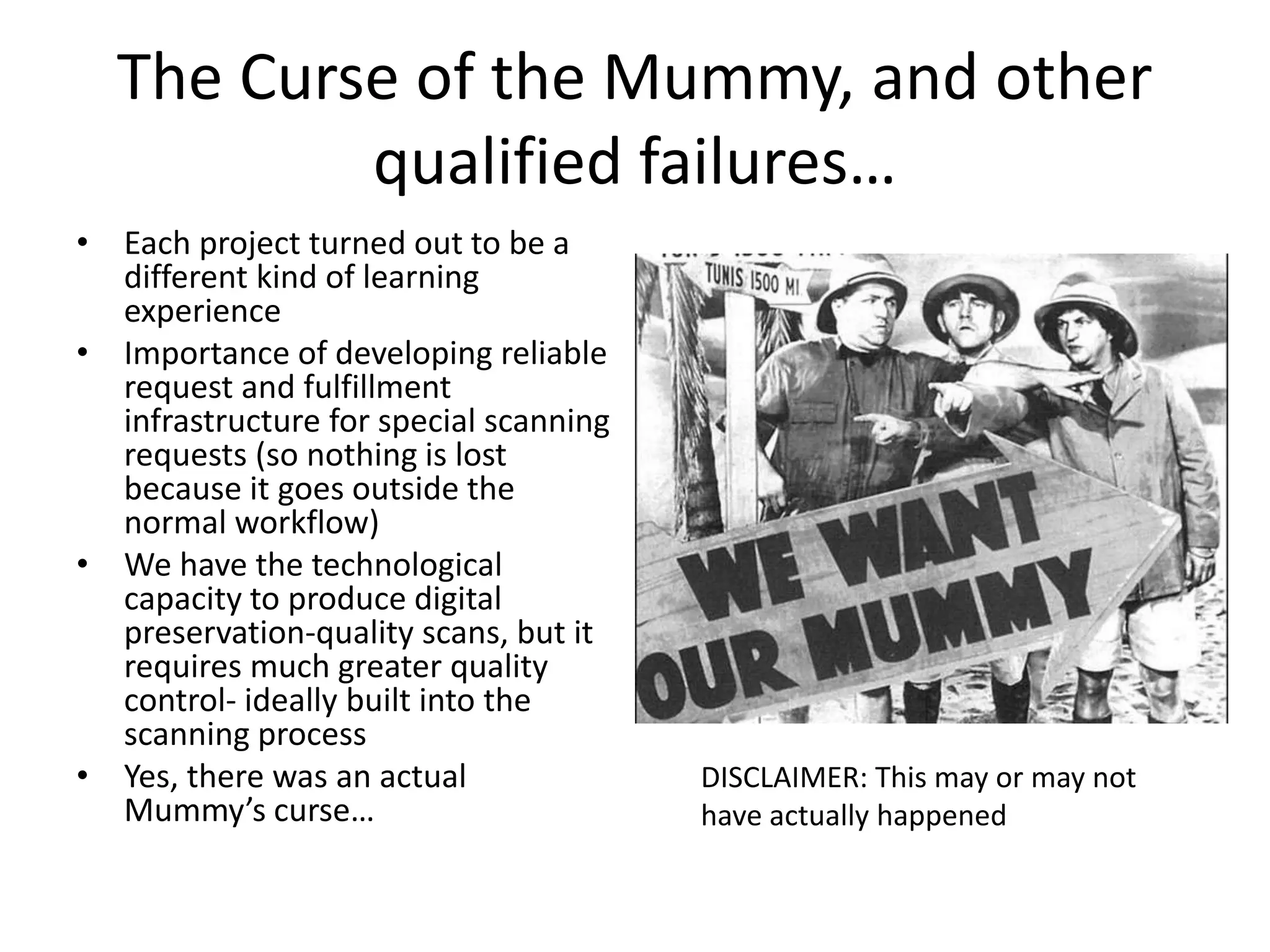 The Curse of the Mummy, and other
qualified failures…
• Each project turned out to be a
different kind of learning
experience
• Importance of developing reliable
request and fulfillment
infrastructure for special scanning
requests (so nothing is lost
because it goes outside the
normal workflow)
• We have the technological
capacity to produce digital
preservation-quality scans, but it
requires much greater quality
control- ideally built into the
scanning process
• Yes, there was an actual
Mummy’s curse…
DISCLAIMER: This may or may not
have actually happened
 