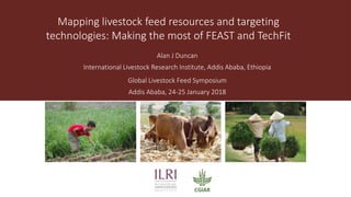 Mapping livestock feed resources and targeting
technologies: Making the most of FEAST and TechFit
Alan J Duncan
International Livestock Research Institute, Addis Ababa, Ethiopia
Global Livestock Feed Symposium
Addis Ababa, 24-25 January 2018
 