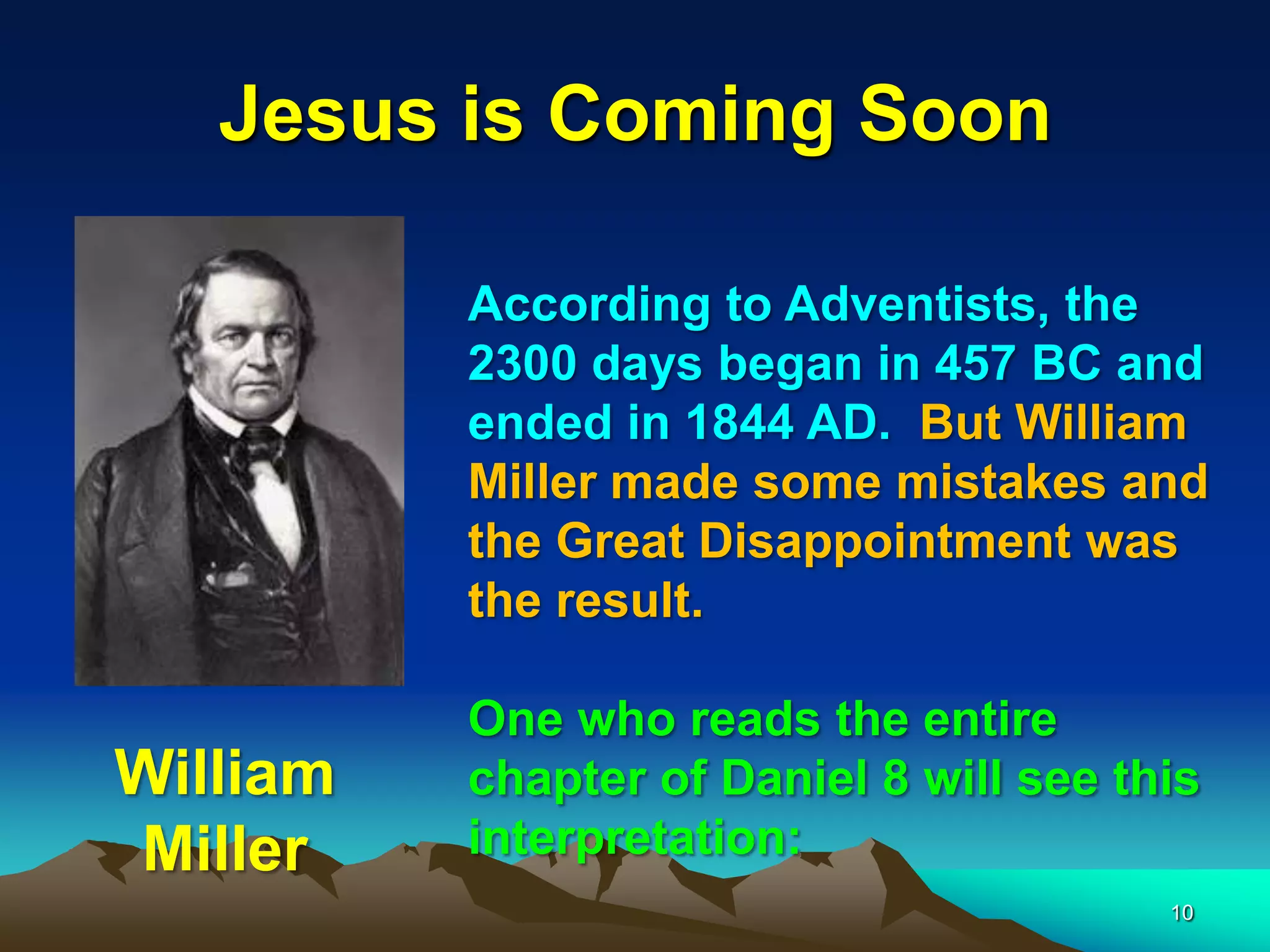 Jesus is Coming Soon
According to Adventists, the
2300 days began in 457 BC and
ended in 1844 AD. But William
Miller made some mistakes and
the Great Disappointment was
the result.
One who reads the entire
chapter of Daniel 8 will see this
interpretation:
William
Miller
10
 