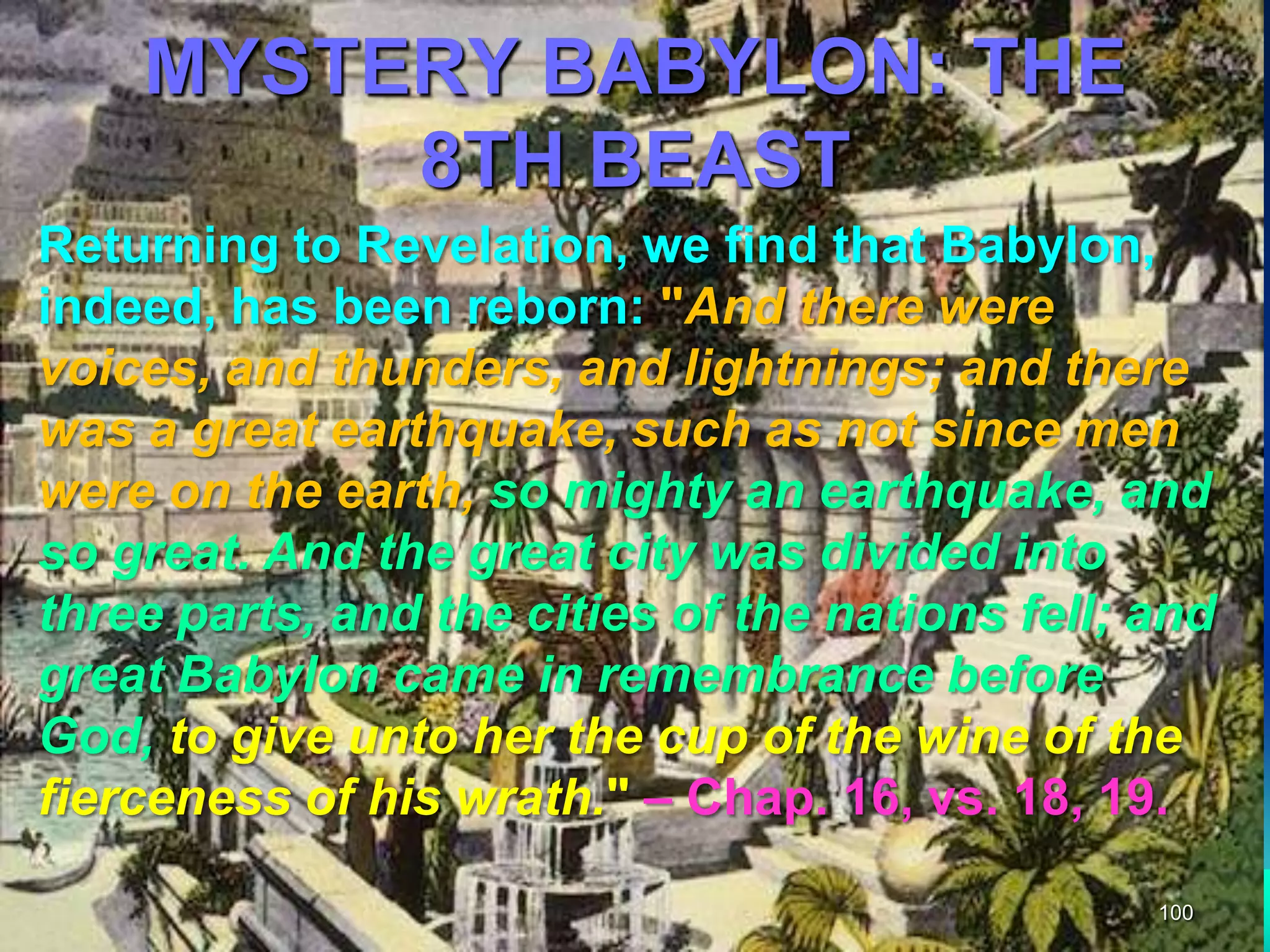 MYSTERY BABYLON: THE
8TH BEAST
100
Returning to Revelation, we find that Babylon,
indeed, has been reborn: "And there were
voices, and thunders, and lightnings; and there
was a great earthquake, such as not since men
were on the earth, so mighty an earthquake, and
so great. And the great city was divided into
three parts, and the cities of the nations fell; and
great Babylon came in remembrance before
God, to give unto her the cup of the wine of the
fierceness of his wrath." – Chap. 16, vs. 18, 19.
 