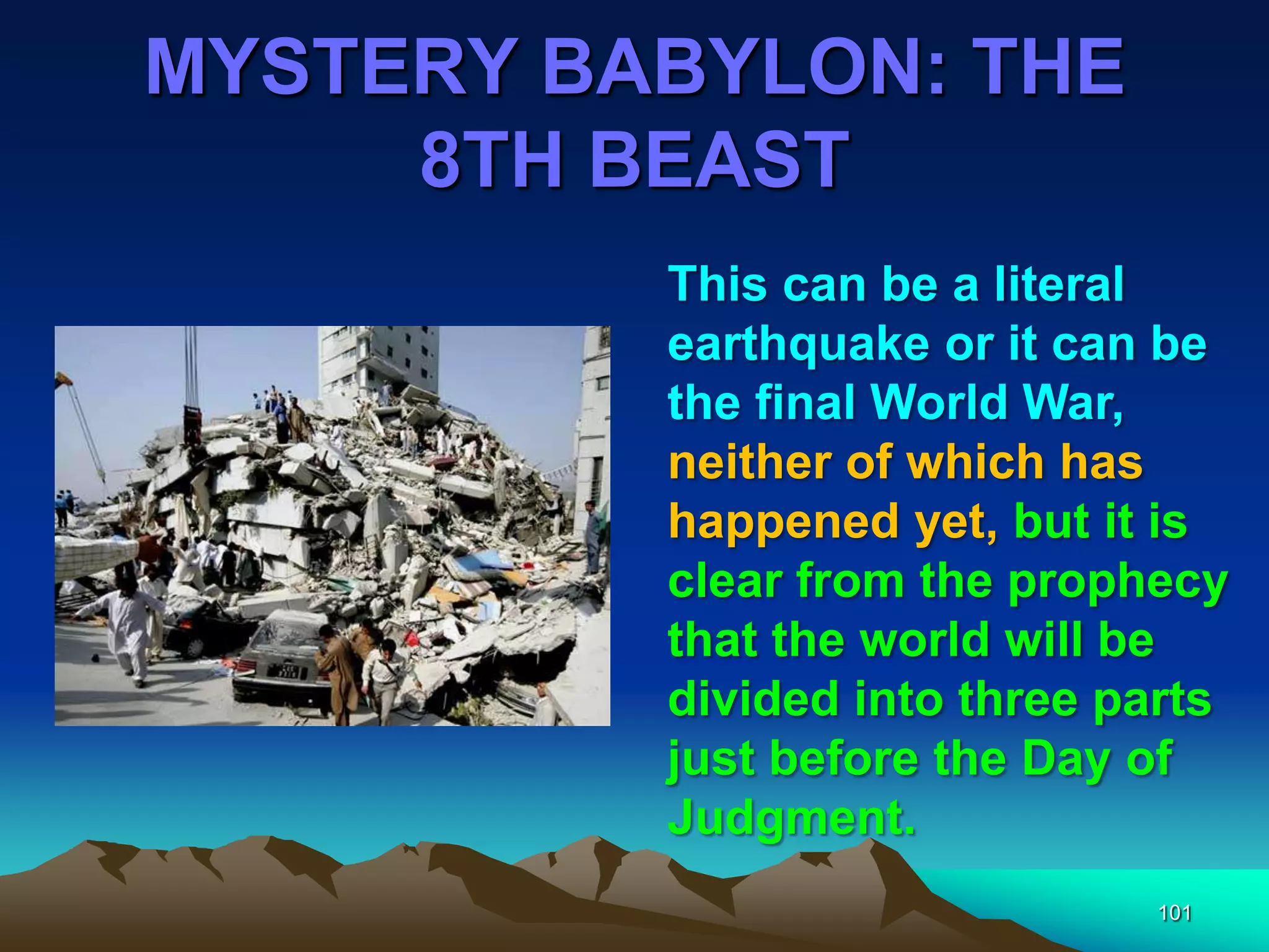 MYSTERY BABYLON: THE
8TH BEAST
101
This can be a literal
earthquake or it can be
the final World War,
neither of which has
happened yet, but it is
clear from the prophecy
that the world will be
divided into three parts
just before the Day of
Judgment.
 